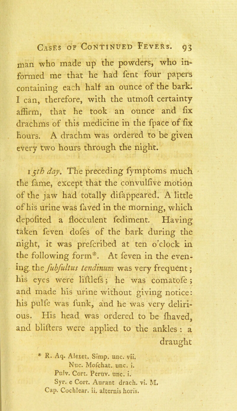 man who made up the powders, who in- formed me that he had fent four papers containing each half an ounce of the bark. I can, therefore, with the utmoft certainty affirm, that he took an ounce and fix drachms of this medicine in the fpace of fix hours. A drachm was ordered to be given every two hours through the night. •; ' * 1 i »* i 1 X V 15th day. The preceding fymptoms much the fame, except that the convulfive motion of the jaw had totally difappeared. A little of his urine was faved in the morning, which depofited a flocculent fediment. Having taken feven dofes of the bark during the night, it was prefcribed at ten o’clock in the following form*. At feven in the even- ing. the fubfultus tendbium was very frequent; his eyes were liftlefs; he was comatofe; and made his urine without giving notice: his pulfe was funk, and he was very deliri- ous. His head was ordered to be fhaved, and blifters were applied to the ankles : a draught * R- Aq. Alexet. Simp. unc. vii. Nuc. Mofchat, unc. i. Pulv. Cort. Peruv. unc. i. Syr. e Cort. Aurant drach. vi. M. Cap. Cochlear, ii. alternis horis.
