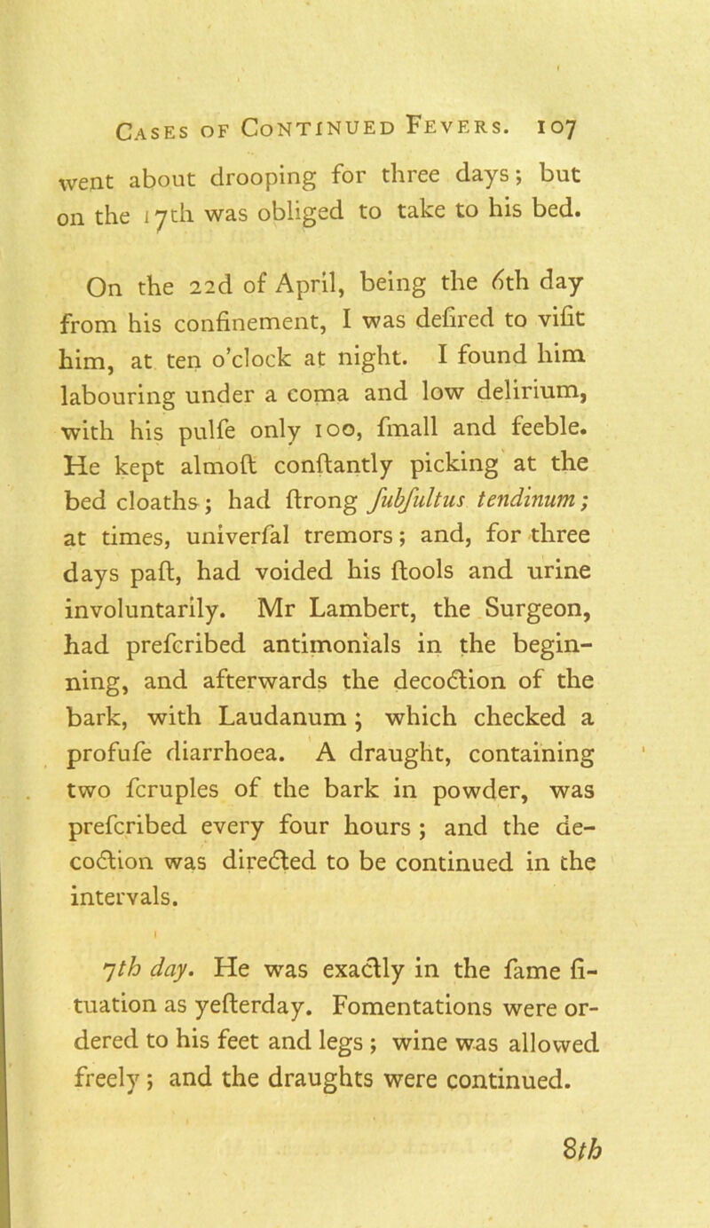 went about drooping for three days; but on the 17 th was obliged to take to his bed. On the 22d of April, being the dth day from his confinement, I was defired to vifit him, at ten o’clock at night. I found him labouring under a coma and low delirium, with his pulfe only 100, fmall and feeble. He kept almoft conftantly picking at the bed cloaths; had ftrong fubfultus tendinum; at times, univerfal tremors; and, for three days pad, had voided his {tools and urine involuntarily. Mr Lambert, the Surgeon, had prefcribed antimonials in the begin- ning, and afterwards the decodtion of the bark, with Laudanum ; which checked a profufe diarrhoea. A draught, containing two fcruples of the bark in powder, was prefcribed every four hours ; and the de- codtion was diredted to be continued in the intervals. I 7th day. He was exactly in the fame fi- tuation as yefterday. Fomentations were or- dered to his feet and legs ; wine was allowed freely; and the draughts were continued. 8th