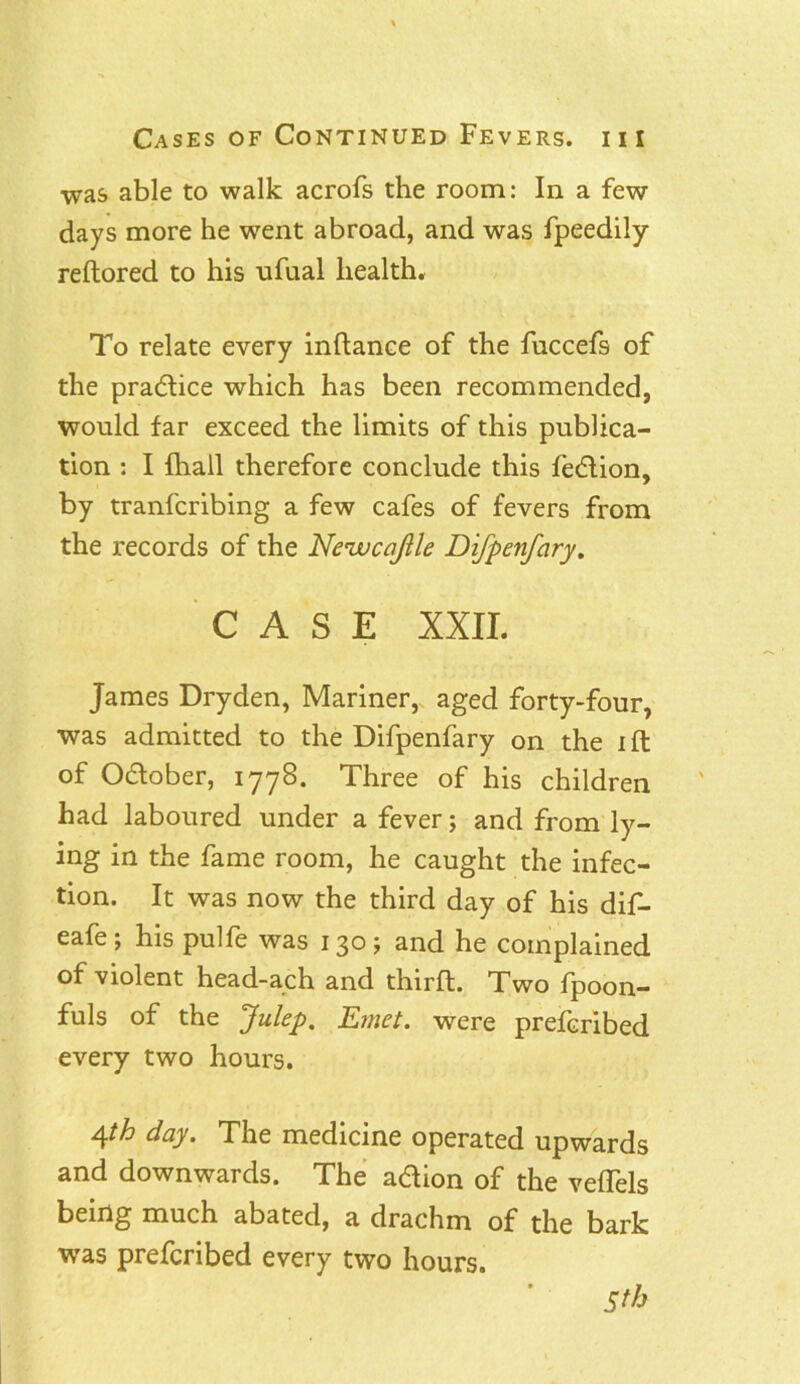 ■was able to walk acrofs the room: In a few days more he went abroad, and was fpeedily reftored to his ufual health. To relate every inftance of the fuccefs of the pradice which has been recommended, would far exceed the limits of this publica- tion : I {hall therefore conclude this fedion, by tranfcribing a few cafes of fevers from the records of the Neivcajlle Difpenfary. CASE XXII. James Dryden, Mariner, aged forty-four, was admitted to the Difpenfary on the ift of Odober, 1778. Three of his children had laboured under a fever; and from ly- ing in the fame room, he caught the infec- tion. It was now the third day of his dif- eafe; his pulfe was 130; and he complained of violent head-ach and third. Two lpoon- fuls of the Julep, Emet. were prefcribed every two hours. Aph day. The medicine operated upwards and downwards. The adion of the veflels being much abated, a drachm of the bark was prefcribed every two hours. Sth