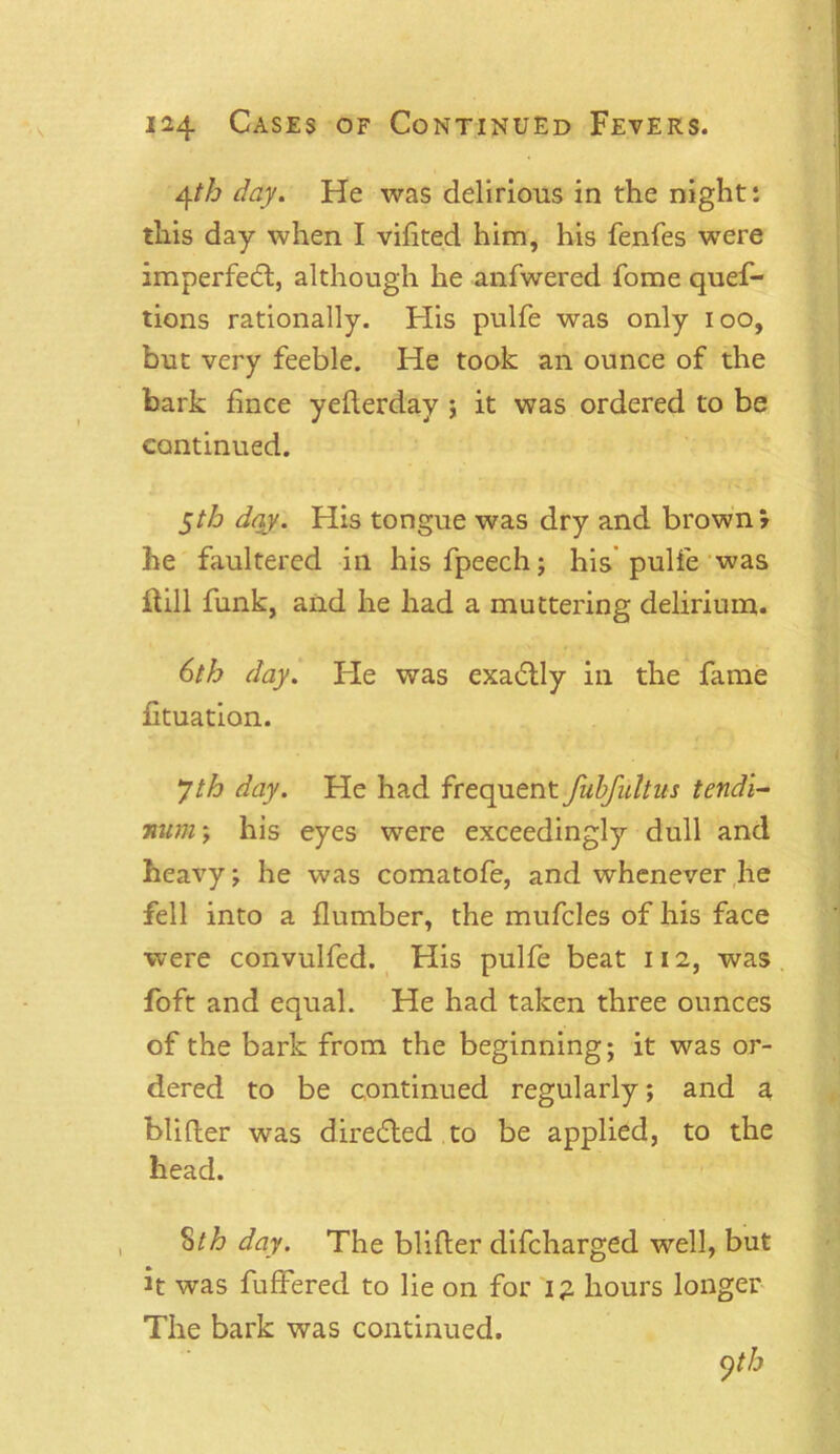 4th day. He was delirious in the night: this day when I vihted him, his fenfes were imperfecft, although he anfwered fome quef- tions rationally. His pulfe was only ioo, but very feeble. He took an ounce of the bark fince yefterday ; it was ordered to be continued. 5th day. His tongue was dry and brown? he faultered in his fpeech; his pulfe was Hill funk, and he had a muttering delirium. 6th day. Fie was exadlly in the fame ftuation. 7th day. He had frequent fubfultus tendi- num; his eyes were exceedingly dull and heavy; he was comatofe, and whenever he fell into a {lumber, the mufcles of his face were convulfed. His pulfe beat 112, was foft and equal. He had taken three ounces of the bark from the beginning; it was or- dered to be continued regularly; and a blifter was directed to be applied, to the head. 8th day. The blifter difcharged well, but it was fuffered to lie on for ig hours longer The bark was continued.