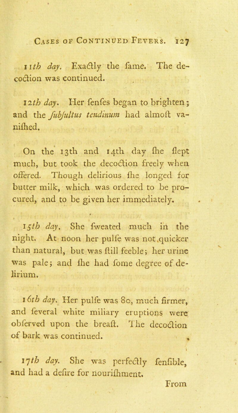 11th day. Exactly the fame. The de- co&ion was continued. 12th day. Her fenfes began to brighten; and the JabJultus tend mum had almoft va- nifhed. On the 13th and 14th day fhe flept much, but took the decodtion freely when, offered. Though delirious fhe longed for butter milk, which was ordered to be pro- cured, and to be given her immediately. ? * 1 15th day. She fweated much in the night. At noon her pulfe was not .quicker than natural, but was Hill feeble; her urine was pale; and fhe had fome degree of de- lirium. 16th day. Her pulfe was 80, much firmer, and feveral white miliary eruptions were obferved upon the bread. The decodlion of bark was continued. , i 17th day. She was perfe&ly fenfible, and had a defire for nourifhment. From