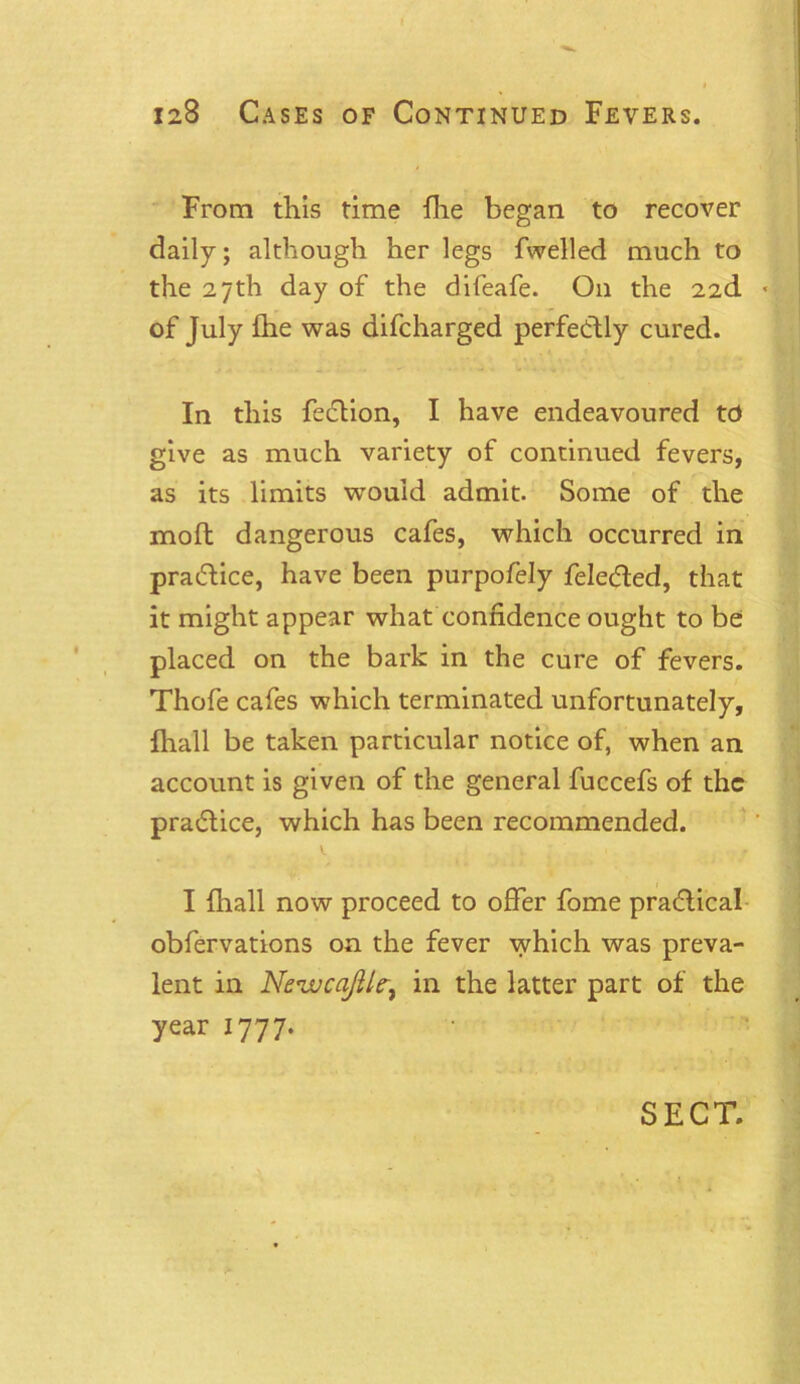 From this time {he began to recover daily; although her legs fwelled much to the 27th day of the difeafe. On the 22d * of July fhe was difcharged perfectly cured. In this fedion, I have endeavoured to give as much variety of continued fevers, as its limits wrouid admit. Some of the molt dangerous cafes, which occurred in pradice, have been purpofely feleded, that it might appear what confidence ought to be placed on the bark in the cure of fevers. Thofe cafes which terminated unfortunately, {hall be taken particular notice of, when an account is given of the general fuccefs of the pradice, which has been recommended. I fhall now proceed to offer fome pradical obfervations on the fever which was preva- lent in Nevucajllein the latter part of the year 1777. SECT.