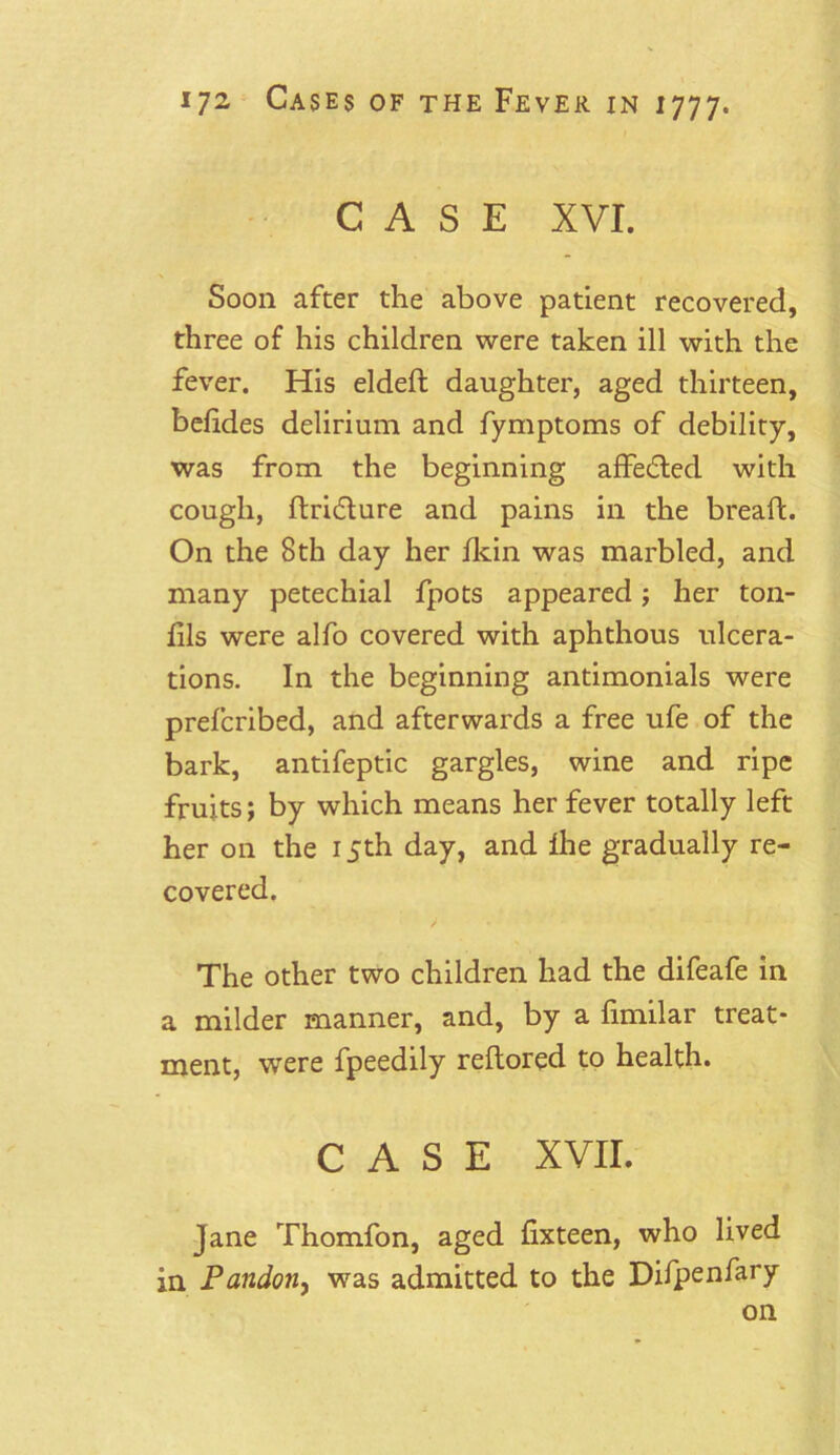 CASE XVI. Soon after the above patient recovered, three of his children were taken ill with the fever. His eldeft daughter, aged thirteen, belides delirium and fymptoms of debility, was from the beginning affedted with cough, ftridlure and pains in the breaft. On the 8th day her fkin was marbled, and many petechial fpots appeared; her ton- lils were alfo covered with aphthous ulcera- tions. In the beginning antimonials were prefcribed, and afterwards a free ufe of the bark, antifeptic gargles, wine and ripe fruits; by which means her fever totally left her on the 15th day, and ihe gradually re- covered. The other two children had the difeafe in a milder manner, and, by a fimilar treat- ment, were fpeedily reftored to health. CASE XVII. Jane Thomfon, aged fixteen, who lived in Pandon, was admitted to the Difpenfary on