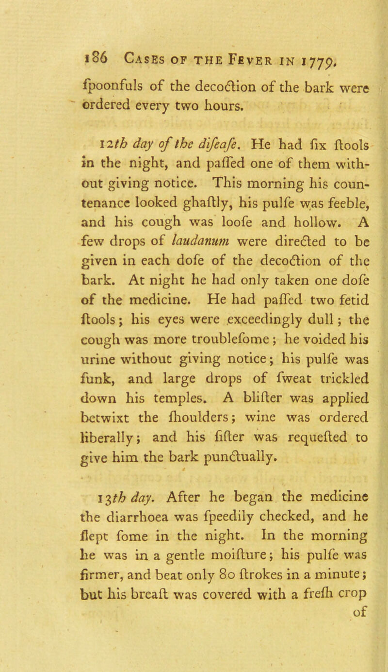 fpoonfuls of the decodtion of the bark were ordered every two hours. 12th day of the difeafe. He had fix {tools in the night, and palfed one of them with- out giving notice. This morning his coun- tenance looked ghaftly, his pulfe was feeble, and his cough was loofe and hollow. A few drops of laudanum were directed to be given in each dofe of the decoction of the bark. At night he had only taken one dofe of the medicine. He had palled two fetid (tools; his eyes were exceedingly dull; the cough was more troublefome; he voided his urine without giving notice; his pulfe was funk, and large drops of fweat trickled down his temples. A blifter was applied betwixt the fhoulders; wine was ordered liberally; and his filter was requefted to give him the bark punctually. * 13th day. After he began the medicine the diarrhoea was fpeedily checked, and he flept fome in the night. In the morning lie was In a gentle moifture; his pulfe was firmer, and beat only 80 ftrokes in a minute; but his breaft was covered with a frefh crop of