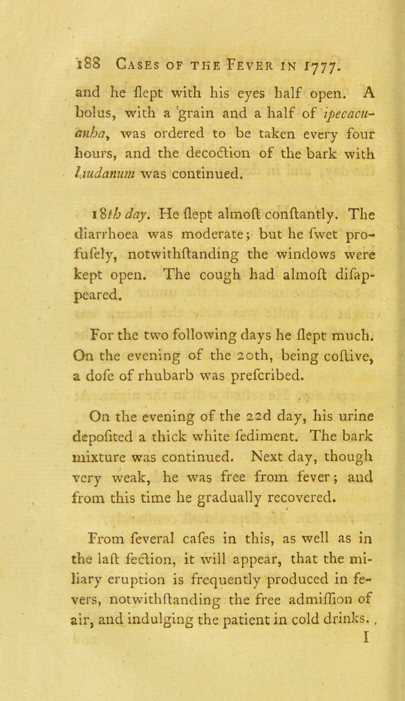 and he flept with his eyes half open. A bolus, with a ’grain and a half of ipecacu- anha, was ordered to be taken every four hours, and the decodlion of the bark with laudanum was continued. 18th day. He flept almoft conftantly. The diarrhoea was moderate; but he fwet pro- fufely, notwithftanding the windows were kept open. The cough had almoft difap- peared. For the two following days he flept much. On the evening of the 20th, being coftive, a dofe of rhubarb was prefcribed. On the evening of the 22d day, his urine depofited a thick white fediment. The bark mixture was continued. Next day, though very weak, he was free from fever; and from this time he gradually recovered. From feveral cafes in this, as well as in the laft fetftion, it will appear, that the mi- liary eruption is frequently produced in fe- vers, notwithftanding the free admiflion of air, and indulging the patient in cold drinks. , I