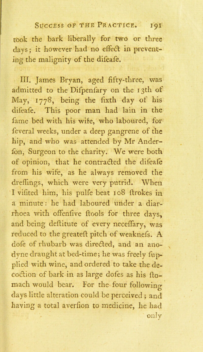 took the bark liberally for two or three days; it however had no effect in prevent- ing the malignity of the difeafe. III. James Bryan, aged fifty-three, was admitted to the Difpenfary on the 13th of May, 1778, being the fixth day of his difeafe. This poor man had lain in the fame bed with his wife, who laboured, for feveral weeks, under a deep gangrene of the hip, and who was attended by Mr Ander- fon, Surgeon to the charity. We were both of opinion, that he contracted the difeafe from his wife, as he always removed the dreffings, which were very putrid. When I vifited him, his pulfe beat 108 flrokes in a minute: he had laboured under a diar- rhoea with offenfive ftools for three days, and being deftitute of every neceifary, was reduced to the greateft pitch of weaknefs. A dofe of rhubarb was directed, and an ano- s dyne draught at bed-time; he was freely fup- plied with wine, and ordered to take the de- coction of bark in as large dofes as his fto- mach would bear. For the four following O days little alteration could be perceived ; and having a total averfion to medicine, he had only