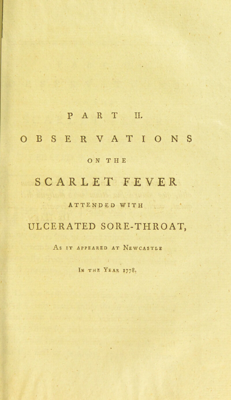 PART II. OBSERVATIONS O N T H E SCARLET FEVER ATTENDEDWITH ULCERATED SORE-THROAT, / As IT APPEARED AT NEWCASTLE In the Year 1778.