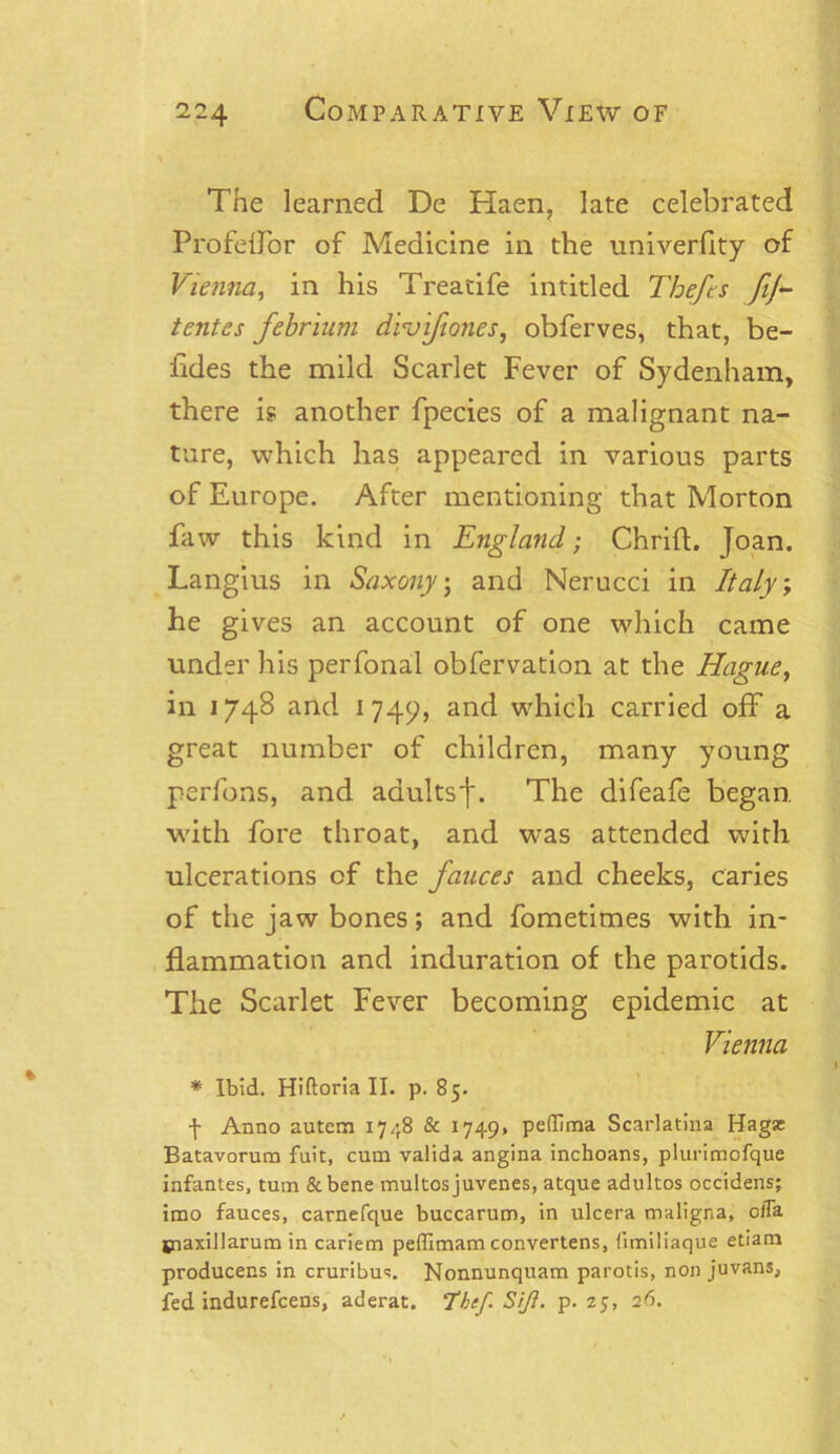 The learned De Haen, late celebrated Profeffor of Medicine in the univerfity of Vienna, in his Treatife intitled Thefts fij tentes febrium droifones, obferves, that, be- fides the mild Scarlet Fever of Sydenham, there is another fpecies of a malignant na- ture, which has appeared in various parts of Europe. After mentioning that Morton faw this kind in England; Chrift. Joan. Langius in Saxonyj and Nerucci in Italy; he gives an account of one which came under his perfonal obfervation at the Hague, in 1748 and 1749, and which carried off a great number of children, many young perfons, and adultsf. The difeafe began, with fore throat, and was attended with ulcerations of the fauces and cheeks, caries of the jaw bones; and fometimes with in- flammation and induration of the parotids. The Scarlet Fever becoming epidemic at Vienna * Ibid. Hiftoria II. p. 85. f Anno autem 1748 & 1749. peffima Scarlatina Hagas Batavorum fuit, cum valida angina inchoans, plurimofque infantes, turn &bene multos juvenes, atque adultos occidens; imo fauces, carnefque buccarum, in ulcera maligna, ciTa jnaxillarum in cariem peffimam convertens, fimiliaque etiam producens in cruribus. Nonnunquam parotis, non juvans, fed indurefcens, aderat. ‘thef.SiJi. p. 25, 26.