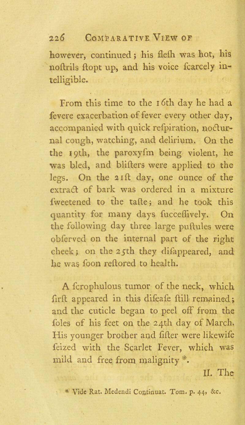 however, continued; his flefh was hot, his noftrils ftopt up, and his voice fcarcely in- telligible. From this time to the 16th day he had a fevere exacerbation of fever every other day, accompanied with quick refpiration, noctur- nal cough, watching, and delirium. On the the 19th, the paroxyfm being violent, he was bled, and blifters were applied to the legs. On the 21ft day, one ounce of the extract of bark was ordered in a mixture fweetened to the tafle; and he took this quantity for many days fuccedively. On the following day three large puftules were obferved on the internal part of the right cheek; on the 25th they difappeared, and he was foon reftored to health. A fcrophulous tumor of the neck, which firft appeared in this difeafe {till remained; and the cuticle began to peel off from the foies of his feet on the 24th day of March. His younger brother and lifter were likewife feized with the Scarlet Fever, which was mild and free from malignity *. II. The * Vide Rat. Medendi Continuat. Tom. p. 44, &c.