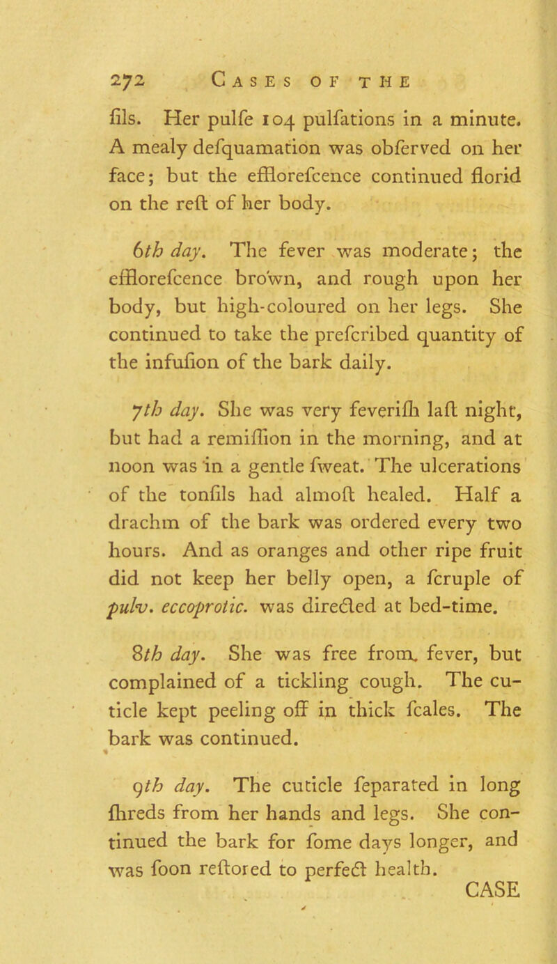 fils. Her pulfe 104 pulfiitions in a minute. A mealy defquamation was obferved on her face; but the efflorefcence continued florid on the reft of her body. 6th day. The fever was moderate; the efflorefcence brown, and rough upon her body, but high-coloured on her legs. She continued to take the prefcribed quantity of the infufion of the bark daily. Jth day. She was very feverifh laft night, but had a remiflion in the morning, and at noon was in a gentle fweat. The ulcerations of the tonfils had almoft healed. Half a drachm of the bark was ordered every two hours. And as oranges and other ripe fruit did not keep her belly open, a fcruple of pulv. eccoprotic. was direded at bed-time. 8th day. She was free from, fever, but complained of a tickling cough. The cu- ticle kept peeling off in thick fcales. The bark was continued. % 9th day. The cuticle feparated in long fhreds from her hands and legs. She con- tinued the bark for fome days longer, and was foon reftored to perfed health. CASE