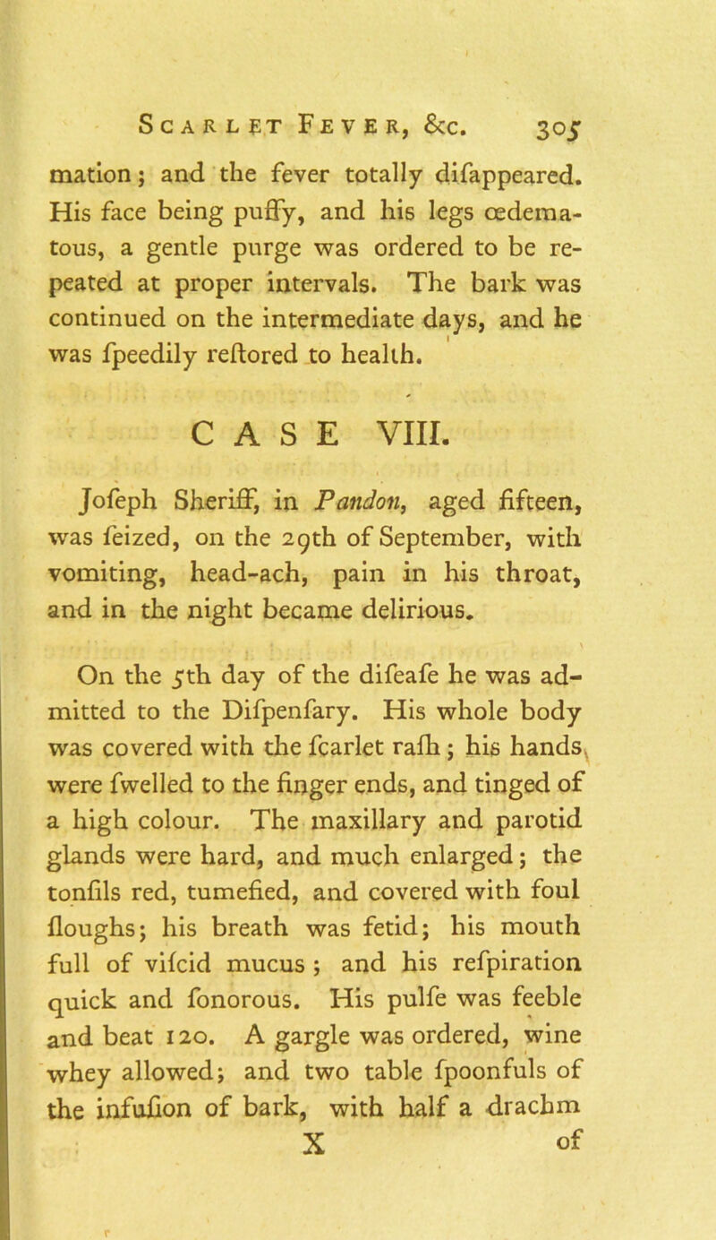 mation; and the fever totally difappeared. His face being puffy, and his legs oedema- toils, a gentle purge was ordered to be re- peated at proper intervals. The bark was continued on the intermediate days, and he was fpeedily reftored to health. CASE VIII. Jofeph Sheriff, in Pandon, aged fifteen, was feized, on the 29th of September, with vomiting, head-ach, pain in his throat, and in the night became delirious. »’ =1*1 *11 »> - * l ' .4. i ; 1 \ On the 5th day of the difeafe he was ad- mitted to the Difpenfary. His whole body was covered with the fcarlet rafh; his hands, were fwelled to the finger ends, and tinged of a high colour. The maxillary and parotid glands were hard, and much enlarged; the tonfils red, tumefied, and covered with foul Houghs; his breath was fetid; his mouth full of vifcid mucus ; and his refpiration quick and fonorous. His pulfe was feeble and beat 120. A gargle was ordered, wine whey allowed; and two table fpoonfuls of the infufion of bark, with half a drachm X of r