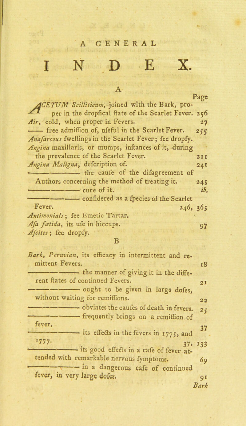 INDEX. A Page ACETUM Scilliticum, joined with the Bark, pro- per in the dropfical ftate of the Scarlet Fever. 256 Air, cold, when proper in Fevers. 27 free admiffion of, ufeful in the Scarlet Fever. 255 Anafarcous fwellings in the Scarlet Fever; fee dropfy. Angina maxillaris, or mumps, inftances of it, during the prevalence of the Scarlet Fever. 211 Angina Maligna, defcription of. 241 the caufe of the difagreement of Authors concerning the method of treating it. 245 ■ cure of it. ib. • * confidered as a fpecies of the Scarlet Fever. 246, 365 Antimonials ; fee Emetic Tartar. Afa fatida, its ufe in hiccups. 97 A [cites-, fee dropfy. B Bark, Peruvian, its efficacy in intermittent and re- mittent Fevers. 18 • the manner of giving it in the diffe- rent ftates of continued Fevers. 2i — ought to be given in large dofes, without waiting for remiffions. 22 • obviates the caufes of death in fevers. 25 frequently brings on a remiffion of fever. „ • its effects in the fevers in 1775, and I777‘ , „ . 37» 133 • its good effects in a cafe of fever at- tended with remarkable nervous fymptoms. 65) ’ [ ** ,n a dangerous cafe of continued fever, in very large dofes. 91 Bark