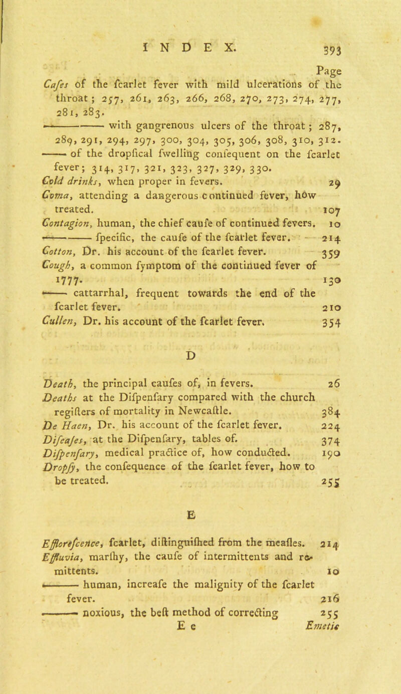 Page Cafes of the fcarlet fever with mild ulcerations of the throat ; 257, 261, 263, 266, 268, 270, 273, 274, 277, 281, 283. * with gangrenous ulcers of the throat ; 287, 289, 291, 294, 297, 300, 304, 305, 306, 308, 310, 312. • of the dropfical fwelling conl'equent on the fcarlet fever; 3x4, 317, 321, 323, 327, 329, 330. Cold drinks, when proper in fevers. 29 Coma, attending a dangerous continued fever, how treated. 107 Contagion, human, the chief caufe of continued fevers. 10 fpecific, the caufe of the fcatlet fever. 214 Cotton, Dr. his account of the fcarlet fever. 359 Cough, a common fymptom of the continued fever of 1777. 130 cattarrhal, frequent towards the end of the fcarlet fever. 210 Cullen, Dr. his account of the fcarlet fever. 354 D Death, the principal caufes of, in fevers. 26 Deaths at the Difpenfary compared with the church regifters of mortality in Newcaftle. 384 De Haen, Dr. his account of the fcarlet fever. 224 Difeajes, at the Difpenfary, tables of. 374 Difpenfary, medical pra&ice of, how conducted. 190 Dropfy, the confequence of the fcarlet fever, how to be treated. 255 E Efflorefcence, fcarlet, diftinguilhed from the meafies. 214 Effluvia, marlhy, the caufe of intermittents and re- mittents. 10 .■ — human, increafe the malignity of the fcarlet fever. 216 • noxious, the belt method of correcting 255 E e Emetit