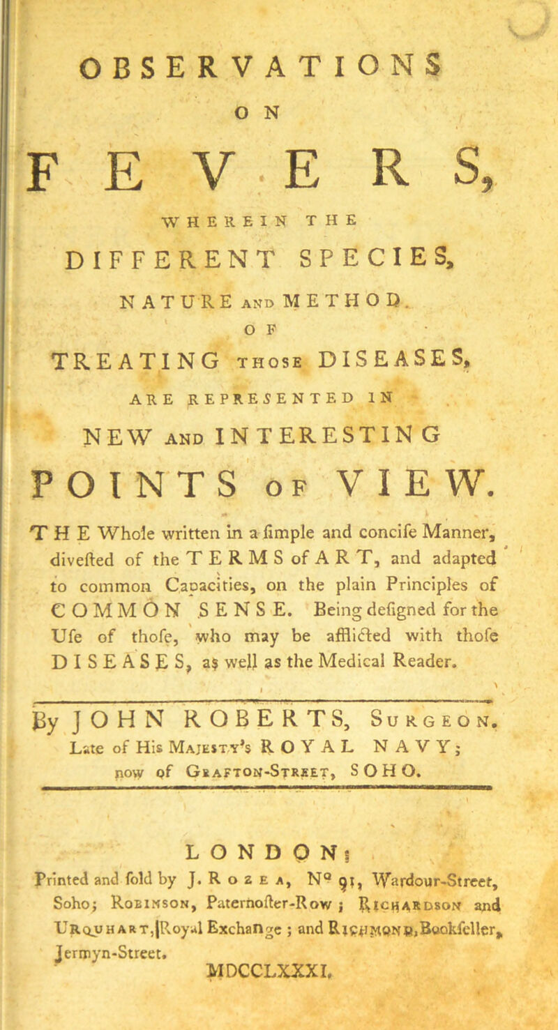 V OBSERVATIONS O N F- E V ■ E R S, WHEREIN THE DIFFERENT SPECIES, N A T U R E AND M E T H O Q. ' o F TREATING those DISEASES, ARE REPRESENTED IN NEW AND INTERESTIN G P O I N T S OF VIEW. •I THE Whole written in a fimple and concife Manner, diverted of the TERMS of ART, and adapted ' to common Capacities, on the plain Principles of COMMON .SENSE. Being defigned for the Ufe of thofe, who may be afflicrted with thofc DISEASES, a$ weJl as the Medical Reader. EyJOHN ROBERTS, Surgeon. Late of His Majesty’s ROYAL NAVY; now of Gkafton-Street, SOHO. L O N D O Ns . Printed and fold byJ.RozEA, Wardour-Street, Soho; Robinson, Paterhorter-Row ; Rtcii>^KD80N and Urquhart,{Royal Exchange ; and R;e^^oNn>Bookfdler, Jermyn-Sireet. MDCCLXXXI,