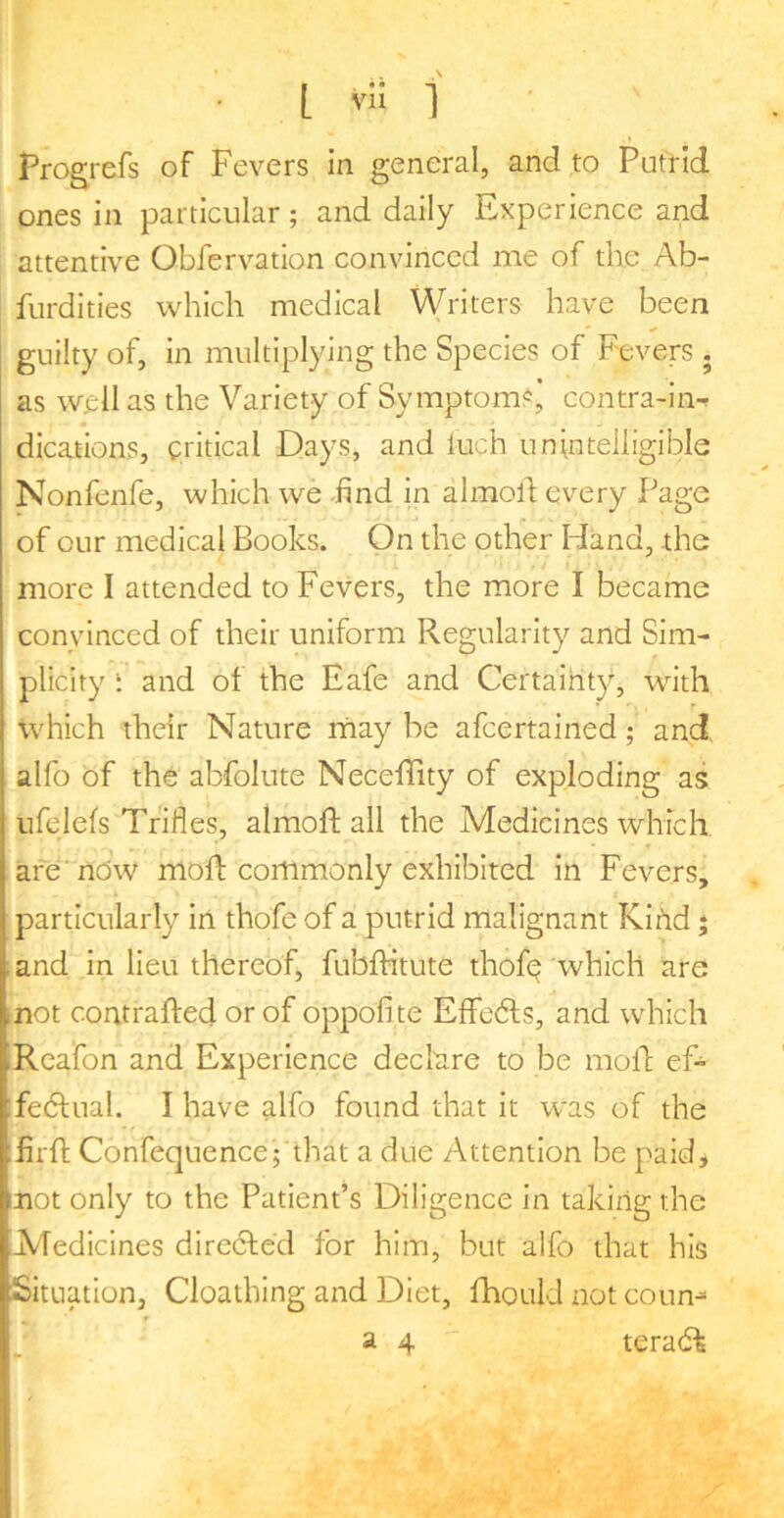 • L 1 Progrefs of Fevers in general, and to Putrid ones in particular; and daily Experience and attentive Oblervation convinced me of the Ab- furdities which medical Writers have been guilty of, in multiplying the Species of Fevers . as well as the Variety of Symptoms, contra-in-^ dications, critical Days, and luch unintelligible Nonfenfe, which we find in almoll every Page of cur medical Books. On the other Hand, the more I attended to Fevers, the more I became convinced of their uniform Regularity and Sim- plicity : and of the Eafe and Certaiht}^ with which their Nature may be afcertained; and alfo of the abfolute NecefTity of exploding as ufelefs Trifles, almofi; all the Medicines which are'nOw mod: commonly exhibited in Fevers, particularly in thofe of a putrid malignant Kifid; ;and in lieu thereof, fubfhtute thofe'which ^te rnot contrafted or of oppofite Effedts, and which Rcafon and Experience declare to be mofl ef- fedtual. I have alfo found that it was of the Erfl: Confequence; that a due Attention be paidj mot only to the Patient’s Diligence in taking the ■Medicines directed for him, but alfo that his Situation, Cloathing and Diet, fhould not coun-» ' 24 teradt