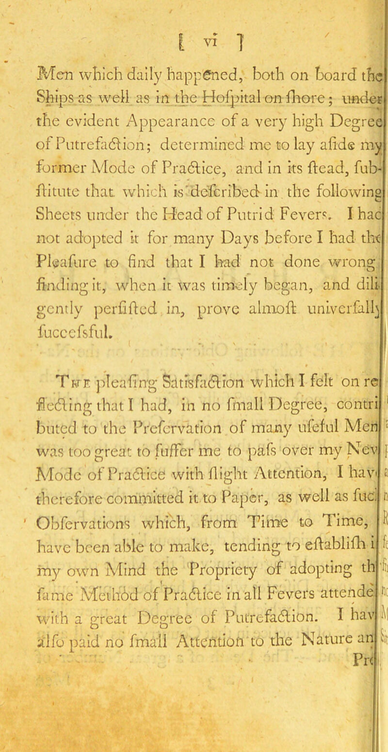 / Men which daily happened, both on board the Ships as well as in the Hoi]:>ital on lliore; unde^ the evident Appearance of a very high Degree of Putrefaction; determined me to lay afide my former Mode of PraClice, and in its ftead, fub- ilitute that, which is'defcribed in the following Sheets under the Head of Putrid Fevers. I hac not adopted k for many Days before I had the Pleafure to find that I had not done wrong, finding it, when it was timely began, and dili- gently perfifted in, prove almofi: univerfall^ fuccefsful. Twk j-jlcafing SatrsfaClion which I felt on re feding that I had, in no fmall Degree, contri buted to the Prefervation of many ufeful Men was too great to fufifer me to pafs over my Nev Abode of Pradice with flight Attention, I hav therefore committed it to Paper, as well as fuel Obfervations which, from Tirne to Time, have been able to make, tending to effablifli i iny own Mind the Propriety of adopting th fame Medibd of Pradice in all Fevers attende a :n H fc -He with a great Degree of Putrefadion. I hav alfu paid no fmall Atteritiofi to the Nature an ^it ■ ■ - ■ Pre I, 1' ■