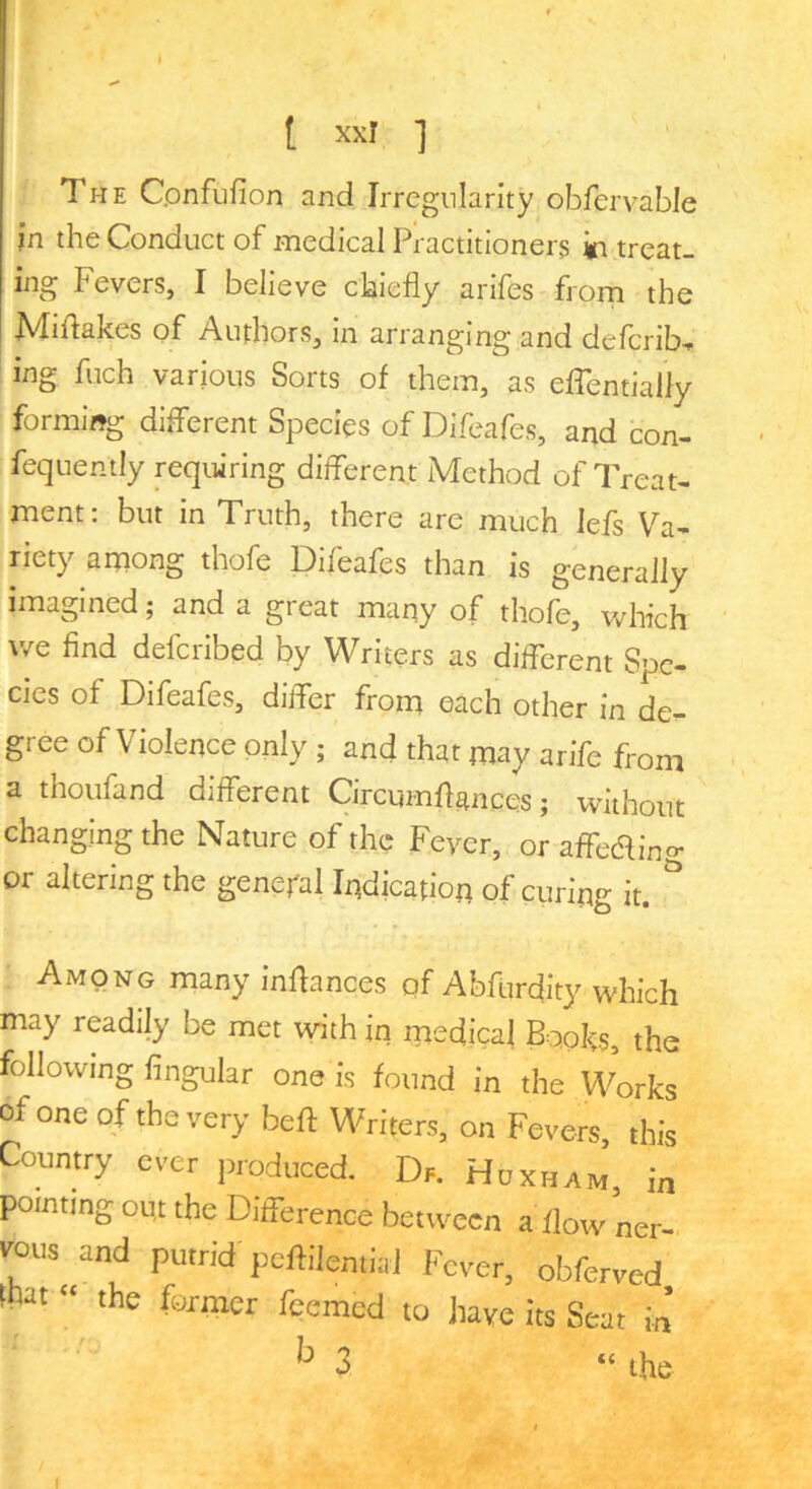 The Cpnfnfion and Irregularity obfervable in the Conduct of medical Practitioners treat- ing Fevers, I believe chiefly arlfes from the Miflakes of Authors, in arranging and defcrib, ing fuch various Sorts of them, as effentially forming different Species of Difeafes, and con- fequently requiring different Method of Treat- ment: but in Truth, there are much lefs Va- riety among thofe Difeafes than is generally imagined; and a great many of thofe, which v/e find defcribed by Writers as different Spe- cies of Difeafes, differ from each other in de^ gree of Violence only ; and that may arife from a thoufand different Circumflances; without changing the Nature of the Fever, or affeaing or altering the general Indication of curing it.  Among many inflances of Abflirdity which may readily be met with in medical Books, the following Angular one is found in the Works of one of the very beft VlTiters, on Fevers this Country ever produced. Dr. Huxh.m, in pointing ou,t the Difference between a flow ner- v^ous and putrid peflilemial Fever, obferved m “ the former feemed to have its Seat in ^3 “ the