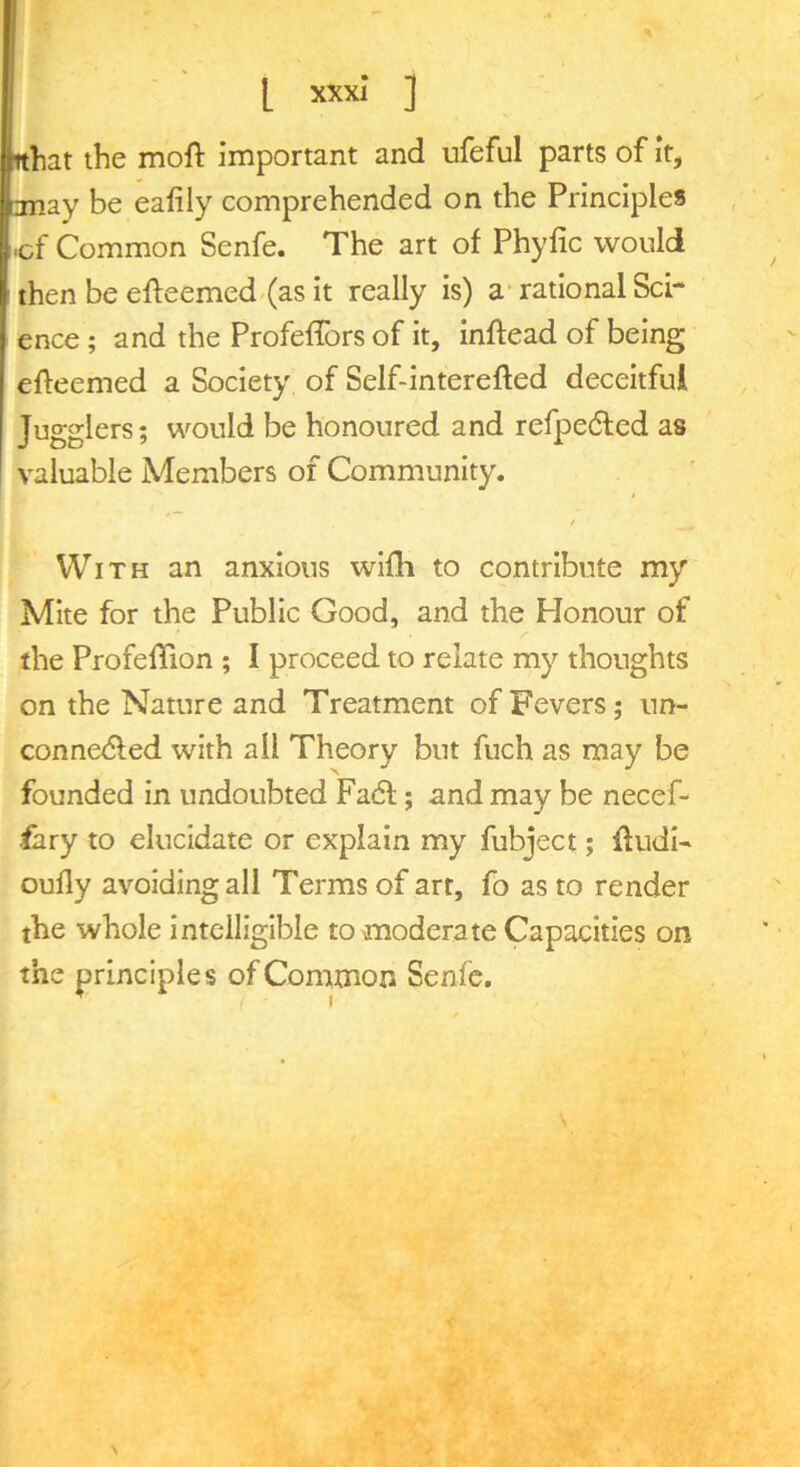 I XXXI* ] nhat the moft important and ufeful parts of it, may be eafily comprehended on the Principles -cf Common Senfe. The art of Phyfic would then be efteemed.(as it really is) a* rational Sci- ence ; and the Profeffors of it, Inftead of being efteemed a Society of Self-interefted deceitful Jugglers; would be honoured and refpedfed as valuable Members of Community. t With an anxious wifh to contribute my Mite for the Public Good, and the Honour of the ProfelTion ; I proceed to relate my thoughts on the Nature and Treatment of Fevers; un- conne<5led with all Theory but fuch as may be founded in undoubted Fadf; and may be necef- fary to elucidate or explain my fubject; fludi' oufly avoiding all Terms of art, fo as to render the whole intelligible to moderate Capacities on the principles of Common Senfe.