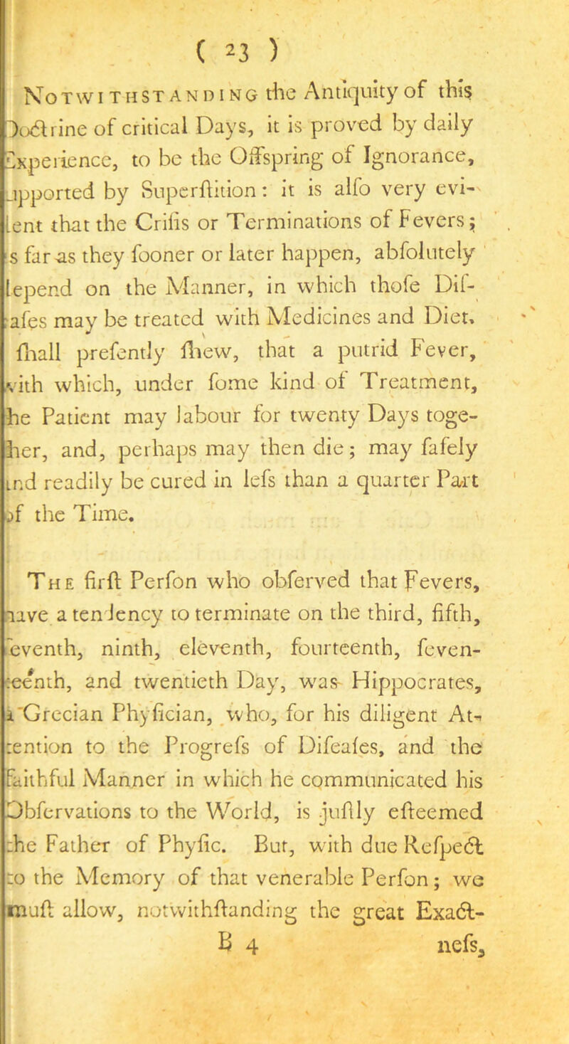 Not WITH STAN DING rfic Antiquity of this Aodi ine of critical Days, it is proved by dally CKpeiience, to be the Otfspring of Ignorance, jpported by Supcrflition; it is alfo very evi- lent that the Cribs or Terminations of Fevers;; s far as they fooner or later happen, abfoiutely lepend on the Adanner, in which thofe Dif- afes may be treated with Medicines and Dien fliall prefently fliew, that a putrid Fever, vith which, under fome kind of Treatment, he Patient may labour for twenty Days toge- her, and, perhaps may then die; may fafely ind readily be cured in lefs than a quarter Pa/it ;>f the Time. The firfl; Perfon who obferved that Fevers, lave aten Jency to terminate on the third, fifth, .eventh, ninth, eleventh, fourteenth, feven- eee*nth, and twentieth Day, w^as- Hippocrates, i'Grecian Phyfician, ,who, for his diligent At-- lention to the Progrefs of Difeales, and the Faithful iManner in which he communicated his Obfervaiions to the World, is juflly efleemed :he Father of Phyfic. Bur, with due Refpehh to the Memory of that venerable Perfon; we mufi: allow, notwithflanding the great Exadl- B 4 nefsj