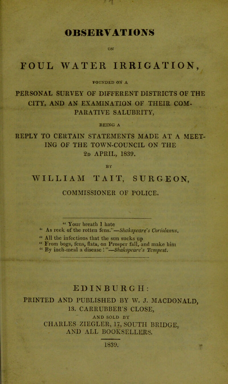 OBSERVATIONS ON FOUL WATER IRRIGATION, FOUNDED ON A PERSONAL SURVEY OF DIFFERENT DISTRICTS OF THE CITY, AND AN EXAMINATION OF THEIR COM- PARATIVE SALUBRITY, BEING A REPLY TO CERTAIN STATEMENTS MADE AT A MEET- ING OF THE TOWN-COUNCIL ON THE 2d APRIL, 1839. BY WILLIAM T A I T, SURGEON, COMMISSIONER OF POLICE. “ Your breath 1 hate “ As reek of the rotten fens.”—S/iakspcare's Coriolanus, “ All the infections that the sun sucks up “ From bogs, fens, flats, on Prosper fall, and make him “ By inch-meal a disease 1 ”—Shakspcarc's TcmjJest. EDINBURGH: PRINTED AND PUBLISHED BY W. J. MACDONALD, 13. CARRUBBER’S CLOSE, AND SOLD BY CHARLES ZIEGLER, 17, SOUTH BRIDGE, AND ALL BOOKSELLERS. 1839.