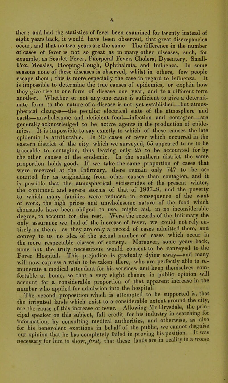 tlier ; and had the statistics of fever been examined for twenty instead of eight years back, it would have been observed, that great discrepancies occur, and that no two years are the same The difference in the number of cases of fever is not so great as in many other diseases, such, for example, as Scarlet Fever, Puerperal Fever, Cholera, Dysentery, Small- Pox, Measles, Hooping-Cough, Ophthalmia, and Influenza. In some seasons none of these diseases is observed, whilst in others, few people escape them ; this is more especially the case in regard to Influenza. It is impossible to determine the true causes of epidemics, or explain how they give rise to one form of disease one year, and to a different form another. Whether or not any one cause is sufficient to give a determi- nate form to the nature of a disease is not yet established—but atmos- pherical changes—the peculiar electrical state of the atmosphere and earth—unwholesome and deficient food—infection and contagion—are generally acknowledged to be active agents in the production of epide- mics. It is impossible to say exactly to which of these causes the late epidemic is attributable. In 90 cases of fever which occurred in the eastern district of the city which we surveyed, 65 appeared to us to be traceable to contagion, thus leaving only 25 to be accounted for by the other causes of the epidemic. In the southern district the same proportion holds good. If we take the same proportion of cases that w'ere received at the Infirmary, there remain only 747 to be ac- counted for as originating from other causes than contagion, and it is possible that the atmospherical vicissitudes of the present winter, the continued and severe storms of that of 1837—8, and the poverty to which many families were reduced in consequence of the want of work, the high prices and unwholesome nature of the food which thousands have been obliged to use, might aid, in no inconsiderable degree, to account for the rest. Were the records of the Infirmary the only assurance we had of the increase of fever, we could not rely en- tirely on them, as they are only a record of cases admitted there, and convey to us no idea of the actual number of cases which occur in the more respectable classes of society. Moreover, some years back, none but the truly necessitous would consent to be conveyed to the Fever Hospital. This prejudice is gradually dying away—and many will now express a wish to be taken there, who are perfectly able to re- munerate a medical attendant for his services, and keep themselves com- fortable at home, so that a very slight change in public opinion will account for a considerable proportion of that apparent increase in the number who applied for admission into the hospital. The second proposition which is attempted to be supported is, that the irrigated lands which exist to a considerable extent around the city, are the cause of this increase of fever. Allowing Mr Drysdale, the prin- cipal speaker on this subject, full credit for his industry in searching for information, by consulting medical authorities, and otherwise, as also for his benevolent exertions in behalf of the public, we cannot disguise our opinion that he has completely failed in proving his position. It was oecessary for him to show^Jirst, that these lauds are in reality in a worse