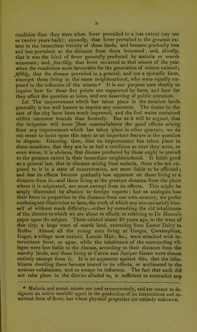 condition than tJiey were when fever prevailed to a less extent (say ten or twelve years back); secondly, that fever prevailed to the greatest ex- tent in the immediate vicinity of these lands, and became gradually less and less prevalent as the distance from them increased ; and, thirdly, that it was the kind of fever generally produced by malaria or marsh miasmata ; and, fourthly, that fever occurred at that season of the year when the conditions most favourable for the generation of miasm existed ; fifthly, that the disease prevailed in a general, and not a sporadic form, amongst those living in the same neighbourhood, who were equally ex- posed to the influence of the miasm. It is our purpose now shortly to inquire how far these five points are supported by facts, and how far they affect the question at issue, and are deserving of public attention. 1a'#. The improvement which has taken place in the meadow lanrls generally is too well known to require any comment. The drains to the east of the city have been much improved, and the foul water contained within narrower bounds than formerly. But as it will be argued, that the irrigation will more 'than counterbalance the good effects arising from any improvement which has taken place in other quarters, we do not mean to insist upon this topic as an important feature in the question in dispute. Granting, then, that no improvement has taken place in these meadows, that they are in as bad a condition as ever they were, or even worse, it is obvious, that disease produced by them ought to prevail to the greatest extent in their immediate neighbourhood. It holds good as a general law, that in diseases arising from malaria, those who are ex- posed to it in a state of concentration, are most liable to be affected ; and that its effects become gradually less apparent on those living at a distance from it—and those living at the greatest distance from the place where it is originated, are most exempt from its effects. This miglit be amply illustrated by allusion to foreign reports ; but as analogies lose their force in proportion to the distance from our own country, we prefer confiningour illustration to facts, the truth of which any one can satisfy him- self of without much difficulty—either by consulting the old inhabitants of the district to which we are about to allude, or referring to Dr Monro’s paper upon the subject. There existed about 40 years ago, to the west of this city, a large tract of marsh land, extending from Easter Dairy to liatho. Almost all the young men living at Gorgie, Corstorphine, Gogar, a village now extinct, Lennie Muir, &c., were attacked with in- termittent fever, or ague, while the inhabitants of the surrounding vil- lages were less liable to the disease, according to their distance from the marshy lands, and those living at Currie and Juniper Green were almost entirely exempt from it. it is no argument against this, that the inha- bitants dwelling there become inured to its effects, or acclimated to the noxious exhalations, and so escape its influence. The fact that such did not take place in the district alluded to, is sufficient to contradict any ♦ Mal.aria and marsh miasm are used synonymously, and are meant to de- signate an active morbific agent in the production of an intermittent and re- mittent form of fever, but whose physical properties are entirely unknown.