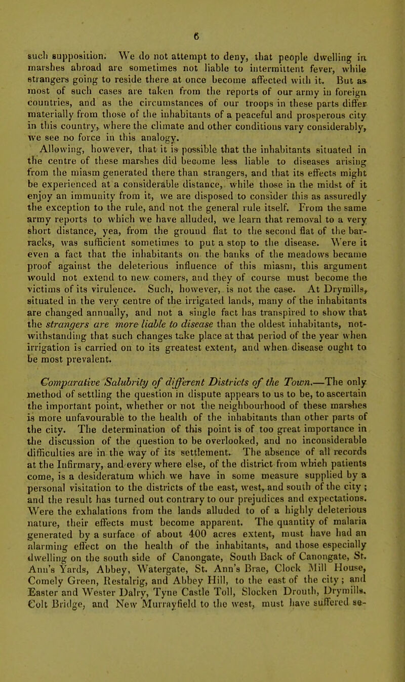 siicli supposiilon. We do not attempt to deny, that people dwelling ia marshes abroad are sometimes not liable to intermittent fever, while strangers going to reside there at once become affected with it. But as most of such cases are taken from the reports of our army in foreign countries, and as the circumstances of our troops in these parts differ materially from those of the inhabitants of a peaceful and prosperous city in this country, where the climate and other conditions vary considerably, we see i>o force in this analogy. Allowing, however, that it is possible that the inhabitants situated in the centre of these marshes did become less liable to diseases arising from the miasm generated there than strangers, and that its effects might be experienced at a considerable distance, wdiile those in the midst of it enjoy an immunity from it, we are disposed to consider this as assuredly the exception to the rule, and not the general rule itself. From the same army reports to which we have alluded, we learn that removal to a very short distance, yea, from the ground flat to the second flat of the bar- racks, was sufficient sometimes to put a stop to the disease. Were it even a fact that the inhabitants on the baidrs of the meadows became proof against the deleterious influence of this miasm, this argument would not extend to new comers, and tliey of course must become the victims of its virulence. Such, however, is not the case. At Drymills, situated in the very centre of the irrigated lands, many of the inhabitants are changed annually, and not a single fact has transpired to show that the strangers are more liable to disease than the oldest inhabitants, not- withstanding that such changes take place at that period of the year when irrigation is carried on to its greatest extent, and when disease ought to be most prevalent. Comparative Salubrity of different Districts of the Town—The only method of settling the question in dispute appears to us to be, to ascertain the important point, whether or not the neighbourhood of these marshes is more unfavourable to the health of the inhabitants than other parts of the city. The determination of this point is of too great importance in tlie discussion of the question to be overlooked, and no inconsiderable difficulties are in the way of its settlement. The absence of all records at the Infirmary, and every where else, of the district from which patients come, is a desideratum wliich we have in some measure supplied by a personal visitation to the districts of the east, west, and south of the city ; and the result has turned out contrary to our prejudices and expectations. Were the exhalations from the lands alluded to of a highly deleterious nature, their effects must become apparent. The quantity of malaria generated by a surface of about 400 acres extent, must have had an alarming effect on the health of the inhabitants, and those especially dwelling on the south side of Canongate, South Back of Canongate, St. Ann’s Yards, Abbey, Watergate, St. Ann’s Brae, Clock 31ill House, Comely Green, Restalrig, and Abbey Hill, to the east of the city; and Easter and Wester Dairy, Tyne Castle Toll, Slocken Drouth, Drymills. Colt Bridge, and New Murrayfield to the west, must have suffered se-