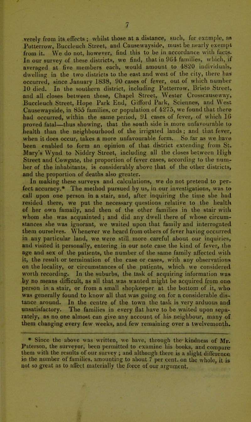 verely from its effects ; vvlillst those at a distance, such, for example, Potterrow, Buccleuch Street, and Causewayside, must be nearly exempt from it. We do not, however, find this to be in accordance with facts. In our survey of these districts, wo find, that in 964 families, which, if averaged at five members each, would amount to 4820 individuals, dwelling in the two districts to the east and west of the city, there has occurred, since January 1838, 90 cases of fever, out of wliich number 10 died. In the southern district, including Potterrow, Bristo Street, and all closes between these, Chapel Street, Wester Crosscauseway, Buccleuch Street, Hope Park End, Gifford Park, Sciennes, and West Causewayside, in 853 families, or population of 4275, we found that there had occurred, within the same period, 91 cases of fever, of which 16 proved fatal—thus showing, that the south side is more unfavourable to health than the neighbourhood of the irrigated lands; and tiiat fever, when it does occur, takes a more unfavourable form. So tar as we have been enabled to form an opinion of that district extending from St. Wary’s Wynd to Niddry Street, including all the closes between High Street and Cowgate, the proportion of fever cases, according to the num- ber of the inhabitants, is considerably above that of the other districts, and the proportion of deaths also greater. In making these surveys and calculations, we do not pretend to per- fect accuracy.* The method pursued by us, in our investigations, was to call upon one person in a stair, and, after inquiring the time she had resided there, we put the necessary questions relative to the health of her own famaily, and then of the other families in the stair with whom she was acquainted ; and did any dwell there of whose circum- stances she was ignorant, we waited upon that family and interrogated them ourselves. Whenever we heard from others of fever having occurred in any particular land, we were still more careful about our inquiries, and visited it personally, entering in our note case the kind of fever, the age and sex of the patients, the number of the same family affected with it, the result or termination of the case or cases, with any observations on the locality, or circumstances of the patients, which we considered worth recording. In the suburbs, the task of acquiring information was by no means difficult, as all that was wanted might be acquired from one person in a stair, or from a small shopkeeper at the bottom of it, who was generally found to know all that was going on for a considerable dis- tance around. In the centre of the town the task is very arduous and unsatisfactory. The families in every flat have to be waited upon sepa- rately, as no one almost can give any account of his neighbour, many of them changing every few weeks, and few remaining over a twelvemonth. • Since the above was w'litfen, we have, through the'kindness of Mr. Pateison, the surveyor, been permitted to examine Ids books, and compare them with the results of our survey ; and although there is a slight diflerence in the number of families, amounting to about 7 per cent, on the whole, it is not so great as to aflect materially the force of our argument.