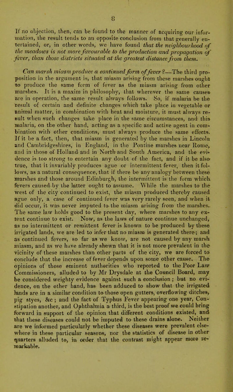 V. If no objection, then, cnn be found to Uie manner of acquiring our infor- mation, the result tends to an opposite conclusion from that generally en- tertained, or, in other words, we have fouml that the neighbourhood of the meadows is not more favourable to the production and propagation of fever, than those districts situated at the greatest distance from them. Can marsh miasm produce a continued form offever ?—The third pro- position in the argument is^ that miasm arising from these marshes ought to produce the same form of fever as the miasm arising from other marshes. It is a maxim in philosophy, that wherever the same causes are in operation, the same result always follows. So, if malaria be the result of certain and definite changes which take place in vegetable or animal matter, in combination with heat and moisture, it must always re- sult when such changes take place in the same circumstances, and this malaria, on the other hand, acting as a specific and active agent in com- bination with other conditions, must always produce the same effects. If it be a fact, then, that miasm is generated by the marshes in Lincoln and Cambridgeshires, in England, in the Pontine marshes near Rome, and in those of Holland and in North-and South America, and the evi«. dence is too strong to entertain any doubt of the fact, and if it be alsa true, that it invariably produces ague or intermittent fever, then it fol- lows, as a natural consequence, that if there be any analogy between these marshes and those around Edinburgh, the intermittent is the form whicli. fevers caused by the latter ought to assume. While the marshes to the west of the city continued to exist, the miasm produced thereby caused ague only, a case of continued fever was very rarely seen, and when it did occur, it was never imputed to the miasm arising from the marshes.. The same law holds good to the present day, where marshes to any ex- tent continue to exist. Now, as the laws of nature continue unchanged, as no intermittent or remittent fever is known to be produced by these irrigated lands, we are led to infer that no miasm is generated there; and as continued fevers, so far as we know, are not caused by any marsh miasm, and as we have already shewn that it is not more prevalent in the vicinity of these marshes than other parts of the city, we are forced to conclude that the increase of fever depends upon some other cause. The opinions of those eminent authorities who reported to the Poor Law Commissioners, alluded to by Mr Drysdale at the Council Board, may be considered weighty evidence against such a conclusion; but no evi- dence, on the other hand, has been adduced to show that the irrigated lands are in a similar condition to those open gutters, overflowing ditches^ pig styes, &c ; and the fact of Typhus Fever appearing one year. Con- stipation another, and Ophthalmia a third, is the best proof we could bring forward in support of the opinion that different conditions existed, and that these diseases could not be imputed to these drains alone. Neither are we informed particularly whether these diseases were prevalent else- where in these particular seasons, nor the statistics of disease in other quarters alluded to, iu order that the contrast might appear more re- markable.