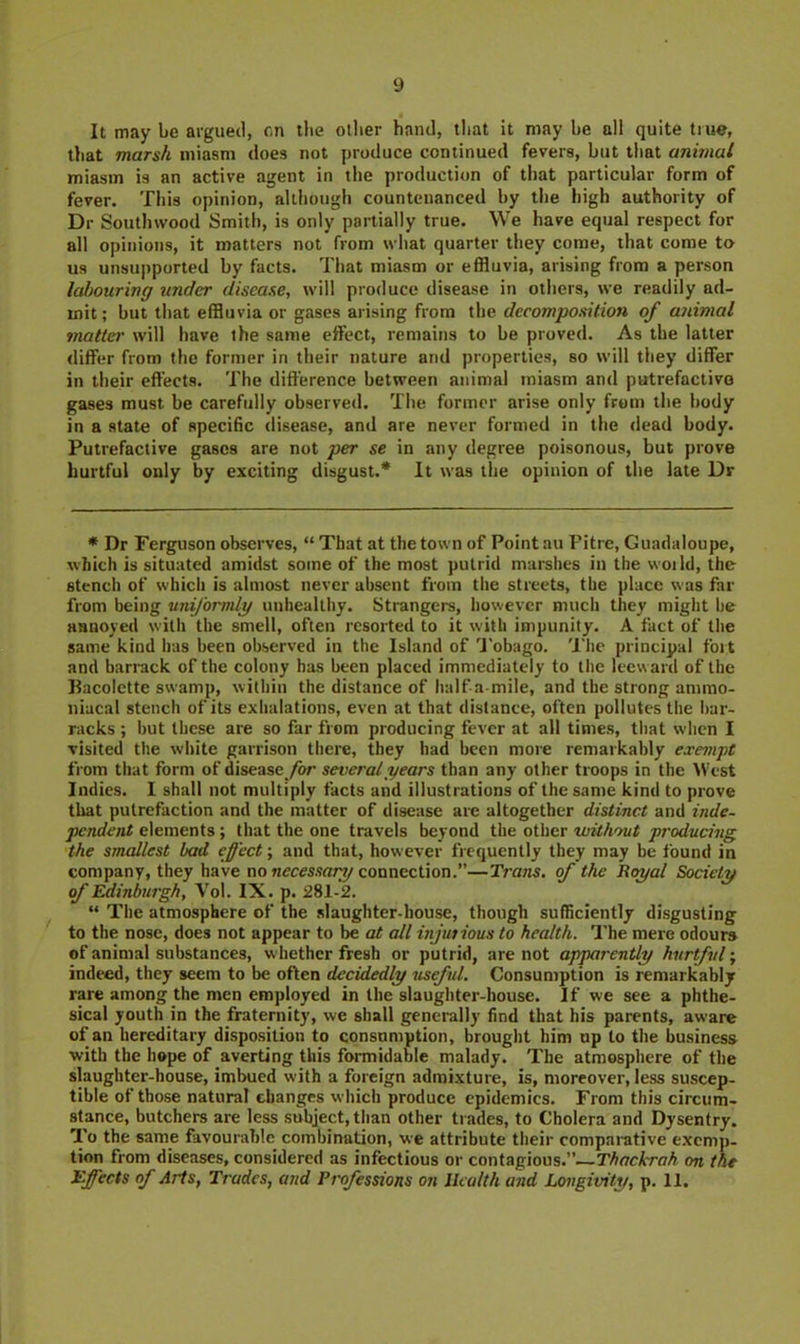 It may be argued, cn llie other hand, that it may be all quite true, that marsh miasm does not produce continued fevers, but that animal miasm is an active agent in the production of tliat particular form of fever. This opinion, although countenanced by the high authority of Dr Soutlnvood Smith, is only partially true. We have equal respect for all opinions, it matters not from what quarter they come, that come to us unsupported by facts. That miasm or effluvia, arising from a person labouring under disease, will produce disease in others, we readily ad- mit ; but that effluvia or gases arising from the decomposition of animal mattej' will have the same effect, remains to be proved. As the latter differ from the former in their nature and properties, so will they differ in their effects. The difference between animal miasm and putrefactive gases must be carefully observed. The former arise only from the body in a state of speciBc disease, and are never formed in the dead body. Putrefactive gases are not per se in any degree poisonous, but prove hurtful only by exciting disgust.* It was the opinion of the late Dr * Dr Ferguson observes, “ That at the town of Point au Pitre, Guadaloupe, which is situated amidst some of the most putrid marshes in the woild, the stench of which is almost never absent from the streets, the place was far from being uniforndy unhealthy. Strangers, however much they miglit be annoyed with the smell, often resorted to it with impunity. A fact of the same kind has been observed in the Island of U’obago. 'I'he principal fort and barrack of the colony has been placed immediately to the leeward of the Bacolette swamp, within the distance of half a-mile, and the strong ammo- niacal stench of its exiialations, even at that distance, often pollutes the l>ar- racks ; but these are so far from producing fever at all times, tliat when I visited the white garrison there, they had been more remarkably exempt from that form of disease/or several years than any other troops in the West Indies. I shall not multiply facts and illustrations of the same kind to prove that putrefaction and the matter of disease are altogether distinct and inde- pendent elements; that the one travels beyond the other without producing, the smallest bad effect', and that, however frequently they may be found in company, they have no connection.”—Trans, of the Royal Society of Edinburgh, Vol. IX. p. 281-2. “ The atmosphere of the slaughter-house, though sufficiently disgusting to the nose, does not appear to he at all injutious to health. The mere odours of animal substances, whether fresh or putrid, are not apparently hurtful; indeed, they seem to be often decidedly useful. Consumption is remarkably rare among the men employed in the slaughter-house. If we see a phthe- sical youth in the fraternity, we shall generally find that his parents, aware of an hereditary disposition to consumption, brought him up to the business ■with the hope of averting this formidable malady. The atmosphere of the slaughter-house, imbued with a foreign admixture, is, moreover, less suscep- tible of those natural changes wliich produce epidemics. From this circum- stance, butchers are less subject, than other trades, to Cholera and Dysentry. To the same favourable combination, we attribute their comparative exemp- tion from diseases, considered as infectious or contagious.”—Thackrah on the Effects of Arts, Trades, and Professions on Health and Longivity, p. 11.