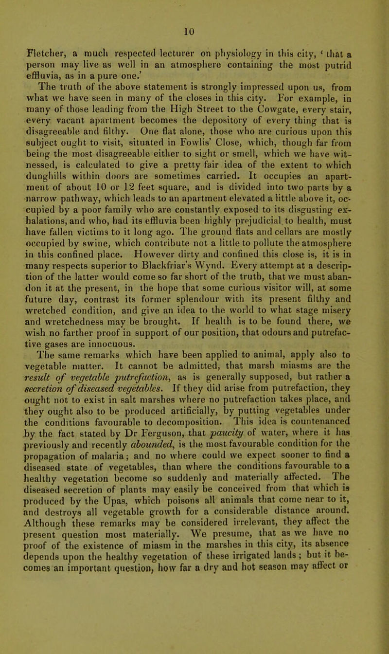 Fletcher, a much respected lecturer on physiology in this city, ‘ that a person may live as well in an atmosphere containing the most putrid effluvia, as in a pure one.’ The truth of the above statement is strongly impressed upon us, from %vhat we have seen in many of the closes in this cit}'. For example, in many of those leading from the High Street to the Cowgate, every stair, every vacant apartment becomes the depository of every thing that is disagreeable and filthy. One flat alone, those who are curious upon this subject ought to visit, situated in Fowlis’ Close, which, though far from being the most disagreeable either to sight or smell, which we have wit- nessed, is calculated to give a pretty fair idea of the extent to which dunghills within doors are sometimes carried. It occupies an apart- ment of about 10 or 12 feet square, and is divided into two parts by a narrow pathway, which leads to an apartment elevated a little above it, oc- cupied by a poor family who are constantly exposed to its disgusting ex- halations, and who, had its effluvia been highly prejudicial to health, must have fallen victims to it long ago. The ground flats and cellars are mostly occupied by swine, which contribute not a little to pollute the atmosphere in this confined place. However dirty and confined this close is, it is in many respects superior to Blackfriar’s Wynd. Every attempt at a descrip- tion of the latter would come so far short of the truth, that we must aban- don it at the present, in the hope that some curious visitor will, at some future day, contrast its former splendour with its present filthy and wretched condition, and give an idea to the world to what stage misery and wretchedness may be brought. If health is to be found there, we wish no farther proof in support of our position, that odours and putrefac- tive gases are innocuous. The. same remarks which have been applied to animal, apply also to vegetable matter. It cannot be admitted, that marsh miasms are the result of vegetable putrefaction, as is generally supposed, but rather a secretion of diseased vegetables. If they did arise from putrefaction, they ought not to exist in salt marshes where no putrefaction takes place, and they ought also to be produced artificially, by putting vegetables under the conditions favourable to decomposition. This idea is countenanced by the fact stated by Dr Ferguson, that paucity of water, where it has previously and recently abounded, is the most favourable condition for the propagation of malaria; and no where could we expect sooner to find a diseased state of vegetables, than where the conditions favourable to a healthy vegetation become so suddenly and materially affected. The diseased secretion of plants may easily be conceived from that which is produced by the Upas, which poisons all animals that come near to it, and destroys all vegetable growth for a considerable distance around. Although these remarks may be considered irrelevant, they affect the present question most materially. We presume, that as we have no proof of the existence of miasm in the marshes in this city, its absence depends upon the healthy vegetation of these irrigated lands ; but it be- comes an important question; how far a dry and hot season may affect or