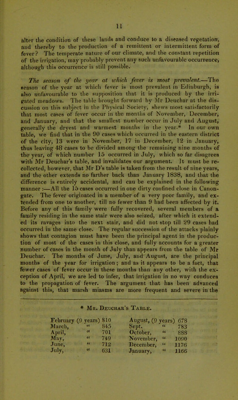 alter the condition of these lands and conduce to a diseased vegetation, and thereby to the production of a remittent or intermittent form of fever? The temperate nature of our climate, and the constant repetition of the irrigation, may probably prevent any such unfavourable occurrence, although this occurrence is still possible. The season of the year at which fever is most prevalent.—Tho season of the year at which fever is most prevalent in Edinburgh, is also unfavourable to the supposition that it is produced by the irri- pated meadows. Tlie table brought forward by IWr Deuchar at the dis- cussion on this subject in the Physical Isociety, shews most satisfactorily that most cases of fever occur in tire months of November, December, and January, and that the smallest number occur in July and August, generally the dryest and warmest months in the year.* In our own table, we find that in the 90 cases which occurred in the eastern district of the city, 13 were in November, 17 in December, 12 in January, thus leaving 48 cases to he divided among the remaining nine months of the year, of which number 15 occurred in July, which so far disagrees with Mr Deuchar’s table, and invalidates our argument. It must be re- collected, however, that 3Ir D’s table is taken from the result of nine years, and the other extends no farther back than January 1838, and that the difference is entirely accidental, and cau be explained in the following manner :—All the 15 cases occurred in one dirty confined close in Canon- gate. The fever originated in a member of a very poor family, and ex- tended from one to another, till no fewer than 9 had been affected by it. Before any of this family were fully recovered, several members of a family residing in the same stair were also seized, after which it extend- ed its ravages into the next stair, and di<l not stop till 29 cases had occurred in the same close. The regular succession of the attacks plainly shows that contagion must have been the principal agent in the produc- tion of most of the cases in this close, and fully accounts for a greater number of cases in the month of July than appears from the table of Mr Deuchar. The months of June, July, and August, are the principal months of the year for irrigation; and as it appears to be a fact, that fewer cases of fever occur in these months than any other, with the ex- ception of April, we are led to infer, that irrigation in no way conduces to the propagation of fever. The argument that has been advanced against this, that marsh miasms are more frequent and severe in the * Mr. Deochah’s Table. February (9 years) 810 August, (9 years) 678 March, it 84.5 Sept. it 783 April, « 701 October, it 888 May, a 749 November, December, Ci 1090 .Tune, it 712 it 1176 July, « 631 January, it 1166