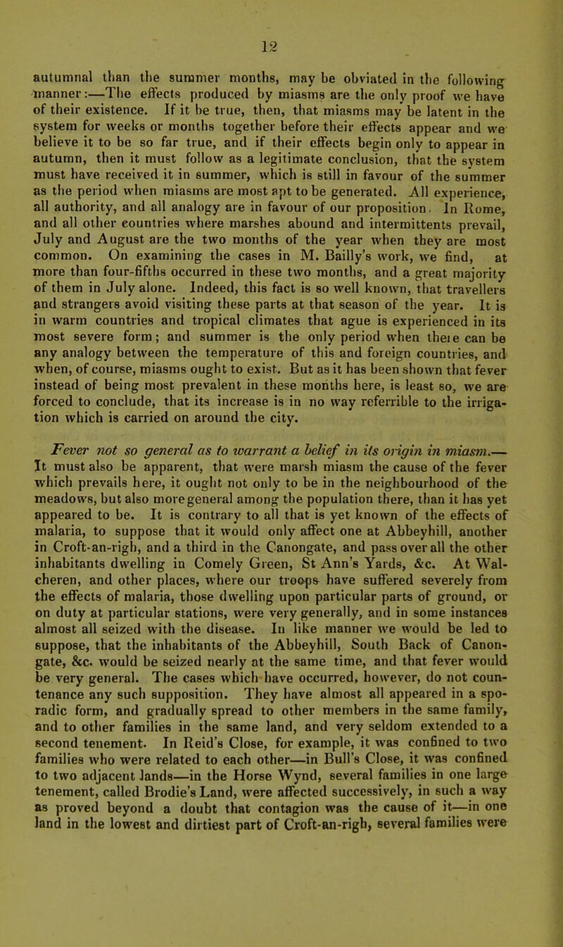 manner:—Tlie effects produced by miasms are the only proof we have of their existence. If it be true, then, tliat miasms may be latent in the system for weeks or months together before their effects appear and we believe it to be so far true, and if their effects begin only to appear in autumn, then it must follow as a legitimate conclusion, that the system must have received it in summer, which is still in favour of the summer as the period when miasms are most apt to be generated. All experience, all authority, and all analogy are in favour of our proposition. In Rome, and all other countries where marshes abound and intermittents prevail, July and August are the two months of the year when they are most common. On examining the cases in M. Bailly’s work, we find, at more than four-fifths occurred in these two months, and a great majority of them in July alone. Indeed, this fact is so well known, that travellers and strangers avoid visiting these parts at that season of the year. It is in warm countries and tropical climates that ague is experienced in its most severe form; and summer is the only period when theie can be any analogy between the temperature of this and foreign countries, and when, of course, miasms ought to exist. But as it has been shown that fever instead of being most prevalent in these moiiths here, is least so, we are forced to conclude, that its increase is in no way referrible to the irriga- tion which is carried on around the city. Fever not so general as to warrant a belief in its origin in miasm.— It must also be apparent, that were marsh miasm the cause of the fever which prevails here, it ought not only to be in the neighbourhood of the meadows, but also more general among the population there, than it has yet appeared to be. It is contrary to all that is yet known of the effects of malaria, to suppose that it would only affect one at Abbeyhill, another in Croft-an-righ, and a third in the Canongate, and pass over all the other inhabitants dwelling in Comely Green, St Ann’s Yards, &c. At Wal- cheren, and other places, where our troupe have suffered severely from the effects of malaria, those dwelling upon particular parts of ground, or on duty at particular stations, were very generally, and in some instances almost all seized with the disease. In like manner we would be led to suppose, that the inhabitants of the Abbeyhill, South Back of Canon- gate, &c. would be seized nearly at the same time, and that fever would be very general. The cases which have occurred, however, do not coun- tenance any such supposition. They have almost all appeared in a spo- radic form, and gradually spread to other members in the same family, and to other families in the same land, and very seldom extended to a second tenement. In Reid’s Close, for example, it was confined to two families who were related to each other—in Bull’s Close, it was confined to two adjacent lands—in the Horse Wynd, several families in one large tenement, called Brodie’s Land, were affected successively, in such a way as proved beyond a doubt that contagion was the cause of it—in one land in the lowest and dirtiest part of Croft-an-righ, several families were