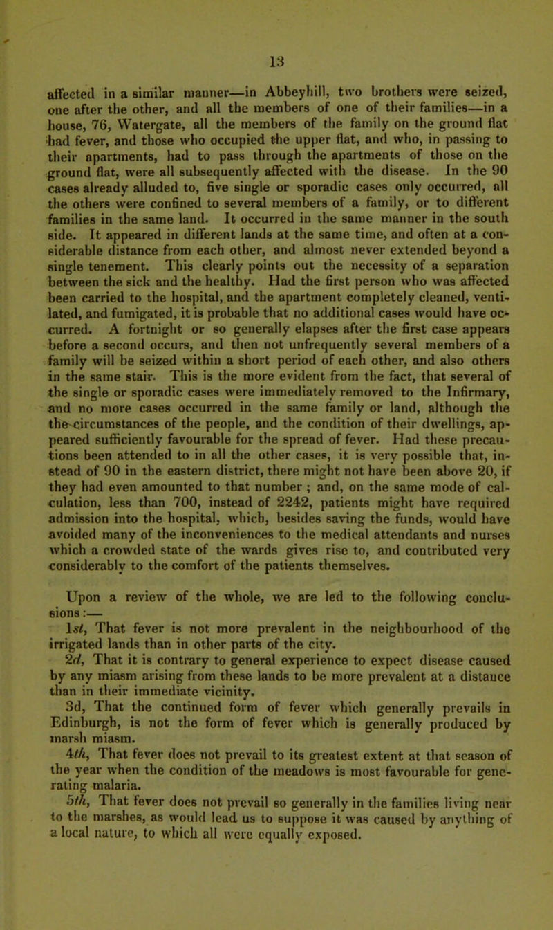 affected in a Biirillar manner—in Abbeyliill, two brothers were seized, one after the other, and all the members of one of their families—in a house, 76, Watergate, all the members of the family on the ground flat had fever, and those who occupied the upper flat, and who, in passing to their apartments, had to pass through the apartments of those on the ground flat, were all subsequently affected with the disease. In the 90 cases already alluded to, five single or sporadic cases only occurred, all the others were confined to several members of a family, or to dift'erent families in the same land. It occurred in the same manner in the south side. It appeared in diflerent lands at the same time, and often at a con- siderable distance from each other, and almost never extended beyond a single tenement. This clearly points out the necessity of a separation between the sick and the healthy. Had the first person who was aft'ected been carried to the hospital, and the apartment completely cleaned, venti- lated, and fumigated, it is probable that no additional cases would have oc- curred. A fortnight or so generally elapses after the first case appears before a second occurs, and then not unfrequently several members of a family will be seized within a short period of each other, and also others in the same stair. This is the more evident from the fact, that several of the single or sporadic cases were immediately removed to the Infirmary, and no more cases occurred in the same family or land, although the the^ircumstances of the people, and the condition of their dwellings, ap- peared sufficiently favourable for the spread of fever. Had these precau- tions been attended to in all the other cases, it is very possible that, in- stead of 90 in the eastern district, there might not have been above 20, if they had even amounted to that number ; and, on the same mode of cal- culation, less than 700, instead of 2242, patients might have required admission into the hospital, which, besides saving the funds, would have avoided many of the inconveniences to the medical attendants and nurses which a crowded state of the wards gives rise to, and contributed very considerably to the comfort of the patients themselves. Upon a review of the whole, we are led to the following conclu- sions :— Isi, That fever is not more prevalent in the neighbourhood of tho irrigated lands than in other parts of the city. 2d, That it is contrary to general experience to expect disease caused by any miasm arising from these lands to be more prevalent at a distance than in their immediate vicinity. 3d, That the continued form of fever which generally prevails in Edinburgh, is not the form of fever which is generally produced by marsh miasm. 4^4, That fever does not prevail to its greatest extent at that season of the year when the condition of the meadows is most favourable for gene- rating malaria. bth, That fever does not prevail so generally in the families living near to the marshes, as would lead us to suppose it was caused by anything of a local nalurc; to which all were equally exposed.