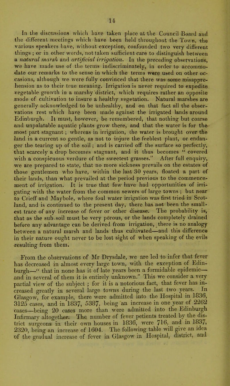 M In llie discussions wliicli liave taken place at the Council Board and the different meetings wliich have been held througliout the Town, the various speakers have, without exception, confounded two very different things ; or in other words, not taken sufficient care to distinguish between a natural marsh and artificial irrigation. In the preceding observations, we have made use of the terms indiscriminately, in order to accommo- <late our remarks to the sense in which the terms were used on other oc- casions, although we were fully convinced that there was some misappre- hension as to their true meaning. Irrigation is never required to expedite vegetable growth in a marshy district, which requires rather an opposite mode of cultivation to insure a healthy vegetation. Natural marshes are generally acknowledged to be unhealthy, and on that fact all the obser- vations rest which have been made against the irrigated lands around Edinburgh. It must, however, be remembered, that nothing but coarse and unpalatable aquatic plants grow there, and that the water is for the most part stagnant; whereas in irrigation, the water is brought over the land in a current so gentle, as not to injure the feeblest plant, or endan- ger the tearing up of the soil; and is carried off the surface so perfectly, that scarcely a drop becomes stagnant, and it thus becomes “ covered with a conspicuous verdure of the sweetest grasses.” After full enquiry, we are prepared to state, that no more sickness prevails on the estates of those gentlemen who have, within the last 30 years, floated a part of their lands, than what prevailed at the period previous to the commence- ment of irrigation. It is true that few have had opportunities of irri- gating with the water from the common sewers of large towns ; but near to Crieff and Maybole, where foul water irrigation was first tried in Scot- land, and is continued to the present day, there has not been the small- est trace of any increase of fever or other disease. The probability is, that as the sub-soil must be very porous, or the lands completely drained before any advantage can be derived from irrigation, _there is no analogy between a natural marsh and lands thus cultivated—and this difference in their nature ought never to be lost sight of when speaking of the evils resulting from them. From the observations of Mr Diysdale, we are led to infer that fever has decreased in almost every large totvn, with the exception of Edin- burgh—that in none has it* of late years been a formidable epidemic— and in several of them it is entirely imknown.” This we consider a very partial view of the subject; for it is a notorious fact, that fever has in- creased greatly in several large towns during the last two years. In Glasgow, for example, there were admitted into the Hospital in 1836, 3125 cases, and in 1837, 5387, being an increase in one year of 2262 cases—being 20 cases more than were admitted into the Edinburgh Infirmary altogether. The number of fever petients treated by the dis- trict surgeons in their own houses in 1836, were 716, and in 1837, 2320, being an increase of 1604. The following table will give an idea of the gradual increase of fever in Glasgow in Hospital, district, and