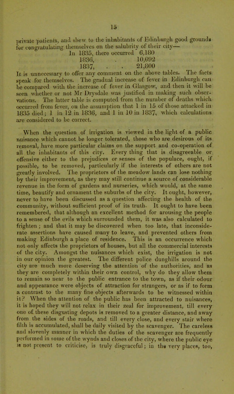 ]wivate patients, ami shew to the inhabitants of Edinburgh good grounds for congratulating tliemselves on the salubrity of their city— In 1835, there occurred G,180 1836, . 10,092 1837, . . 21,800 It. is unnecessary to offer any comment on the above tables. The facts speak for themselves. The gradual increase of fever in Edinburgh can be conijiaied with the increase of fever in Glasgow, and then it will be seen whether or not ]\Ir Drysdale was justified in making such obser- vations. The latter table is computed from the number of deaths which occurred from fever, on the assumption that I in 15 of those attacked in 1H35 died; 1 in 12 in 1836, and 1 in 10 in 1837, which calculations are considered to be correct. When the question of irrigation is viewed in the light of a public nuisance which cannot be longer tolerated, those who are desirous of its removal, have more particular claims on the support and co-operation of all the iidiabitanls of this city. Every thing that is disagreeable or ofl'ensive either to tlie prejudices or senses of the populace, ought, if possible, to be removed, particularly if the interests of others are not greatly involved. The proprietors of the meadow lands can lose nothing by their improvement, as they may still continue a source of considerable revenue in the form of gardens and nurseries, which would, at the same time, beautify and ornament the suburbs of the city. It ouglit, liowever, never to have been discussed as a question affecting tlte health of the community, without sufficient proof of its truth. It ought to have been remembered, that although an excellent method for arousing the people to a sense of the evils which surrounded them, it was also calculated to frighten ; and that it may be discovered when too late, that inconside- rate assertions have caused many to leave, and prevented others from making Edinburgh a place of residence. This is an occurrence which not only affects the proprietors of houses, but all the commercial interests of the city. Amongst the nuisances which exist, the irrigation is not in our opinion the greatest. The different police dunghills around the city are much more deserving the attention of the authorities, and as they are completely within their own control, why do they allow them to remain so near to the public entrance to the town, as if their odour and appearance were objects of attraction for strangers, or as if to form a contrast to the many fine objects afterwards to be witnessed within it? When the attention of the public has been attracted to nuisances, it is hoped they will not relax in their zeal for improvement, till every one of these disgusting depots is removed to a greater distance, and away from the sides of the roads, and till every close, and every stair where filih is accumulated, shall be daily visited by the scavenger. The careless and slovenly manner in which the duties of the scavenger are frequently pei'lormed in some of the wynds and closes of the city, where the public eye 18 not present to criticise, is truly disgraceful; in the very places, too.