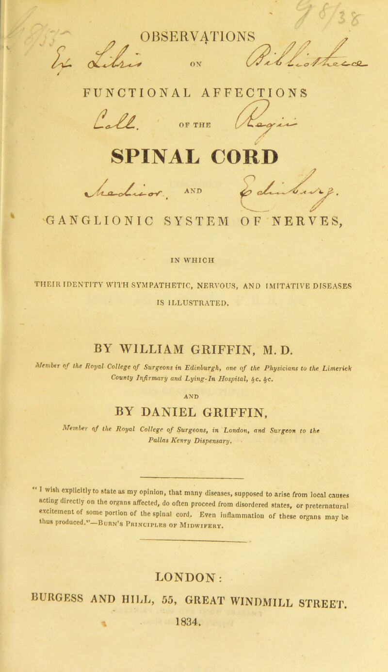 'L OBSERVATIONS //! FUNCTIONAL AFFECTIONS ^ y/ ■ • • i^a^^CUL, OF THE y' SPINAL CORD rt-cy^^L-^gV AND IN WHICH THF.III IDENTITY WITH SYMPATHETIC, NERVOUS, AND IMITATIVE DISEASES IS ILLUSTRATED. BY WILLIAM GRIFFIN, M. D. Mtmhtr of the Royal College of Surgeons in Edinburgh, one of the Physicians to the Limerick County Infirmary and Lying-In Hospital, ^c. ^c. BY DANIEL GRIFFIN, Member of the Royal College of Surgeons, in London, and Surgeon to the Pallas Kenry Dispensary.  I wi.h explicitly to state as my opinion, that many diseases, supposed to arise from local causes acting directly on the organs affected, do often proceed from disordered states, or preternatural excitement of some porlion of the spinal cord. Even inflammation of these organs may be thus produced.”—Burn’s PniNCiPLEs op Midwiperv. LONDON: BURGESS AND HILL, 55, GREAT WINDMILL STREET. 1834.