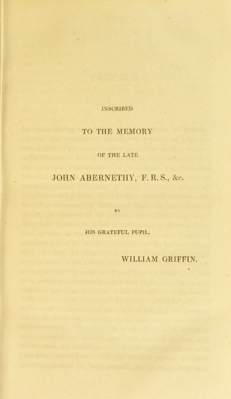 INSCRIBED TO THE MEMORY OF THE LATE JOHN ABERNETHY, F.R.S., &c. EY HIS GRATEFUL PUPIL, WILLIAM GRIFFIN.