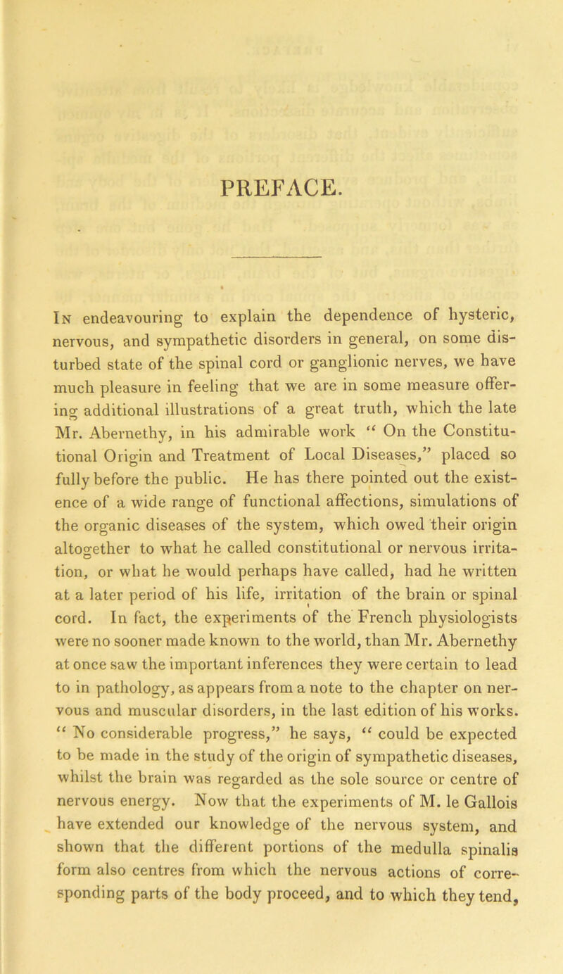 PREFACE. In endeavouring to explain the dependence of hysteric, nervous, and sympathetic disorders in general, on some dis- turbed state of the spinal cord or ganglionic nerves, we have much pleasure in feeling that we are in some measure offer- ing additional illustrations of a great truth, which the late Mr. Abernethy, in his admirable work “ On the Constitu- tional Origin and Treatment of Local Diseases,” placed so fully before the public. He has there pointed out the exist- ence of a wide rano-e of functional affections, simulations of the organic diseases of the system, which owed their origin altoo-ether to what he called constitutional or nervous irrita- o tion, or what he would perhaps have called, had he written at a later period of his life, irritation of the brain or spinal cord. In fact, the experiments of the French physiologists were no sooner made known to the world, than Mr. Abernethy at once saw the important inferences they were certain to lead to in pathology, as appears from a note to the chapter on ner- vous and muscular disorders, in the last edition of his works. “ No considerable progress,” he says, “ could be expected to be made in the study of the origin of sympathetic diseases, whilst the brain was regarded as the sole source or centre of nervous energy. Now that the experiments of M. le Gallois ^ have extended our knowledge of the nervous system, and shown that the different portions of the medulla spinalis form also centres from which the nervous actions of corre- sponding parts of the body proceed, and to which they tend,