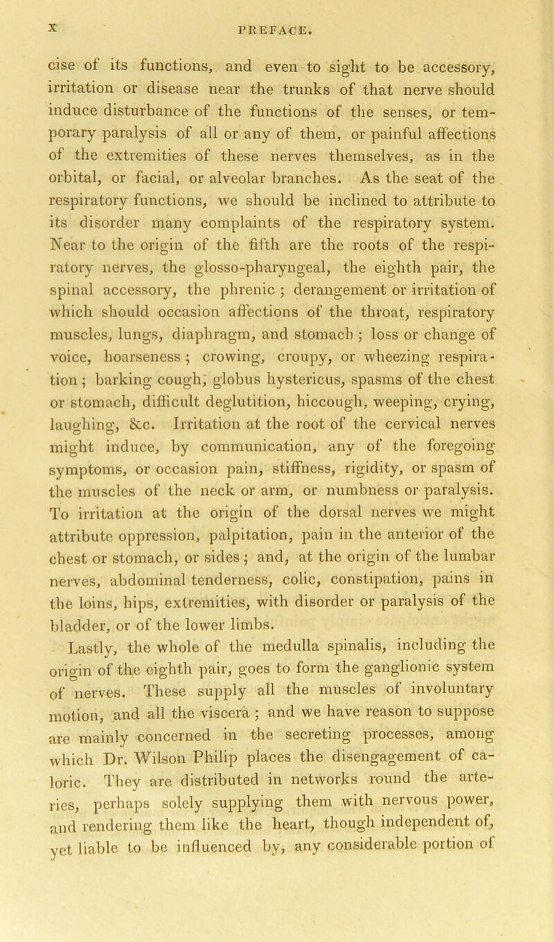 else of its functions, and even to sight to be accessory, irritation or disease near the trunks of that nerve should induce disturbance of the functions of tlie senses, or tem- porary paralysis of all or any of them, or painful affections of the extremities of these nerves themselves, as in the orbital, or facial, or alveolar branches. As the seat of the respiratory functions, we should be inclined to attribute to its disorder many complaints of the respiratory system. Near to the origin of the fifth are the roots of the respi- ratory nerves, the glosso-pharyngeal, the eighth pair, the spinal accessory, the phrenic ; derangement or irritation of which should occasion affections of the throat, respiratory muscles, lungs, diaphragm, and stomach ; loss or change of voice, hoarseness; crowing, croupy, or wheezing respira- tion ; barking cough, globus hystericus, spasms of the chest or stomach, difficult deglutition, hiccough, weeping, crying, lauohinsc, &c. Irritation at the root of the cervical nerves might induce, by communication, any of the foregoing symptoms, or occasion pain, stiffness, rigidity, or spasm of the muscles of the neck or arm, or numbness or paralysis. To irritation at the origin of the dorsal nerves we might attribute oppression, palpitation, pain in the anterior of the chest or stomach, or sides ; and, at the origin of the lumbar nerves, abdominal tenderness, colic, constipation, pains in the loins, hips, extremities, with disorder or paralysis of the bladder, or of the lower limbs. Lastly, the whole of the medulla spinalis, including the origin of the eighth pair, goes to form the ganglionic system of nerves. These supply all the muscles of involuntary motion, and all the viscera ; and we have reason to suppose are mainly concerned in the secreting processes, among Avhich Dr. Wilson Philip places the disengagement of ca- loric. They are distributed in networks round the arte- ries, perhaps solely supplying them with nervous power, and rendering them like the heart, though independent of, yet liable to be influenced by, any considerable portion of