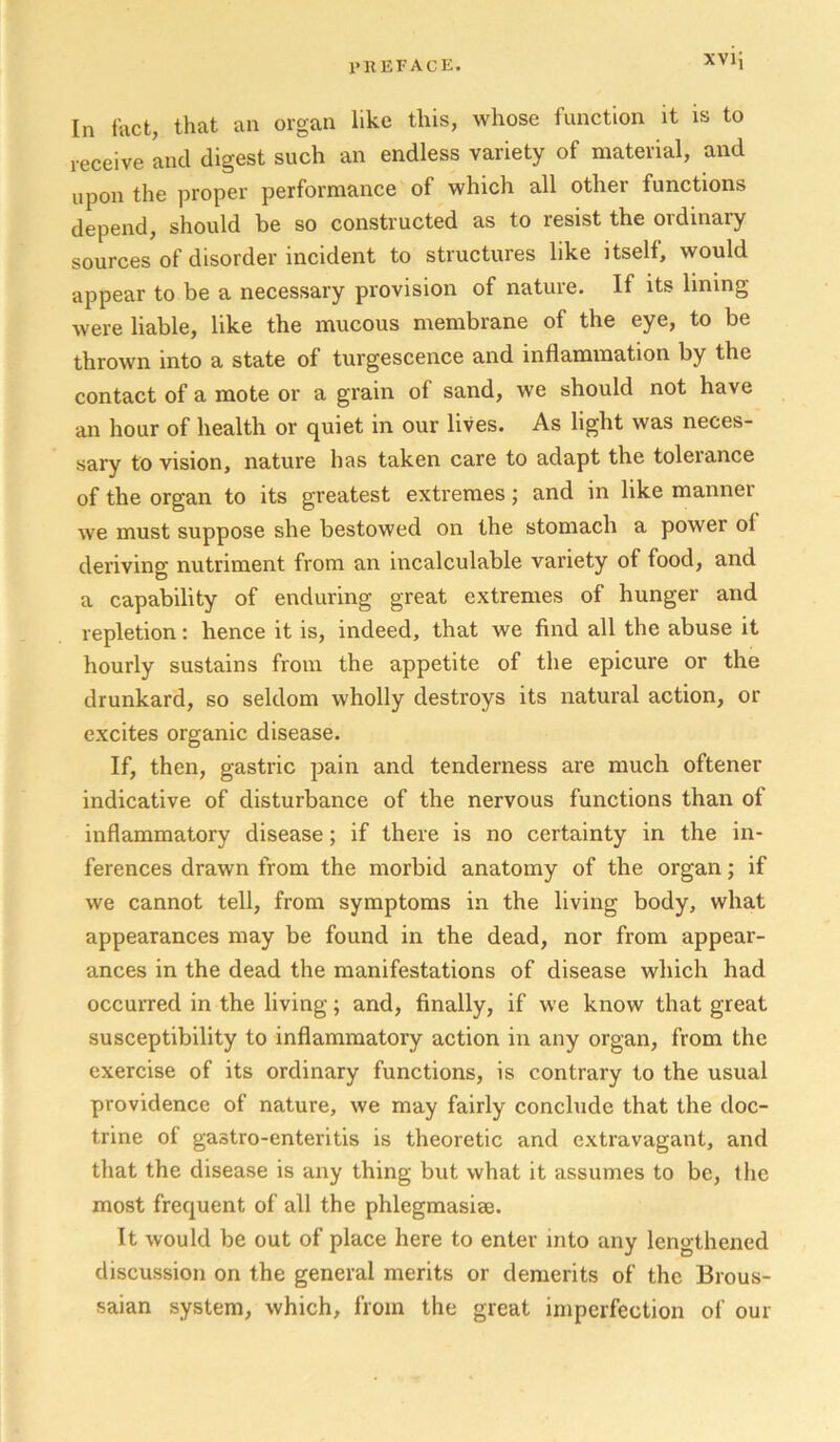 I'KEFACE. xvij In fact, that an organ like this, whose function it is to receive and digest such an endless variety of material, and upon the proper performance of which all other functions depend, should be so constructed as to resist the ordinary sources of disorder incident to structures like itself, would appear to be a necessary provision of nature. If its lining were liable, like the mucous membrane of the eye, to be thrown into a state of turgescence and inflammation by the contact of a mote or a grain of sand, we should not have an hour of health or quiet in our lives. As light was neces- sary to vision, nature has taken care to adapt the tolerance of the organ to its greatest extremes; and in like manner we must suppose she bestowed on the stomach a power of dei’iving nutriment from an incalculable variety of food, and a capability of enduring great extremes of hunger and repletion: hence it is, indeed, that we find all the abuse it hourly sustains from the appetite of the epicure or the drunkard, so seldom wholly destroys its natural action, or excites organic disease. If, then, gastric pain and tenderness are much oftener indicative of disturbance of the nervous functions than of inflammatory disease; if there is no certainty in the in- ferences drawn from the morbid anatomy of the organ; if we cannot tell, from symptoms in the living body, what appearances may be found in the dead, nor from appear- ances in the dead the manifestations of disease which had occurred in the living; and, finally, if we know that great susceptibility to inflammatory action in any organ, from the exercise of its ordinary functions, is contrary to the usual providence of nature, we may fairly conclude that the doc- trine of gastro-enteritis is theoretic and extravagant, and that the disease is any thing but what it assumes to be, tlic most frequent of all the phlegmasiae. It would be out of place here to enter into any lengthened discussion on the general merits or demerits of the Brous- saian system, which, from the great imperfection of our
