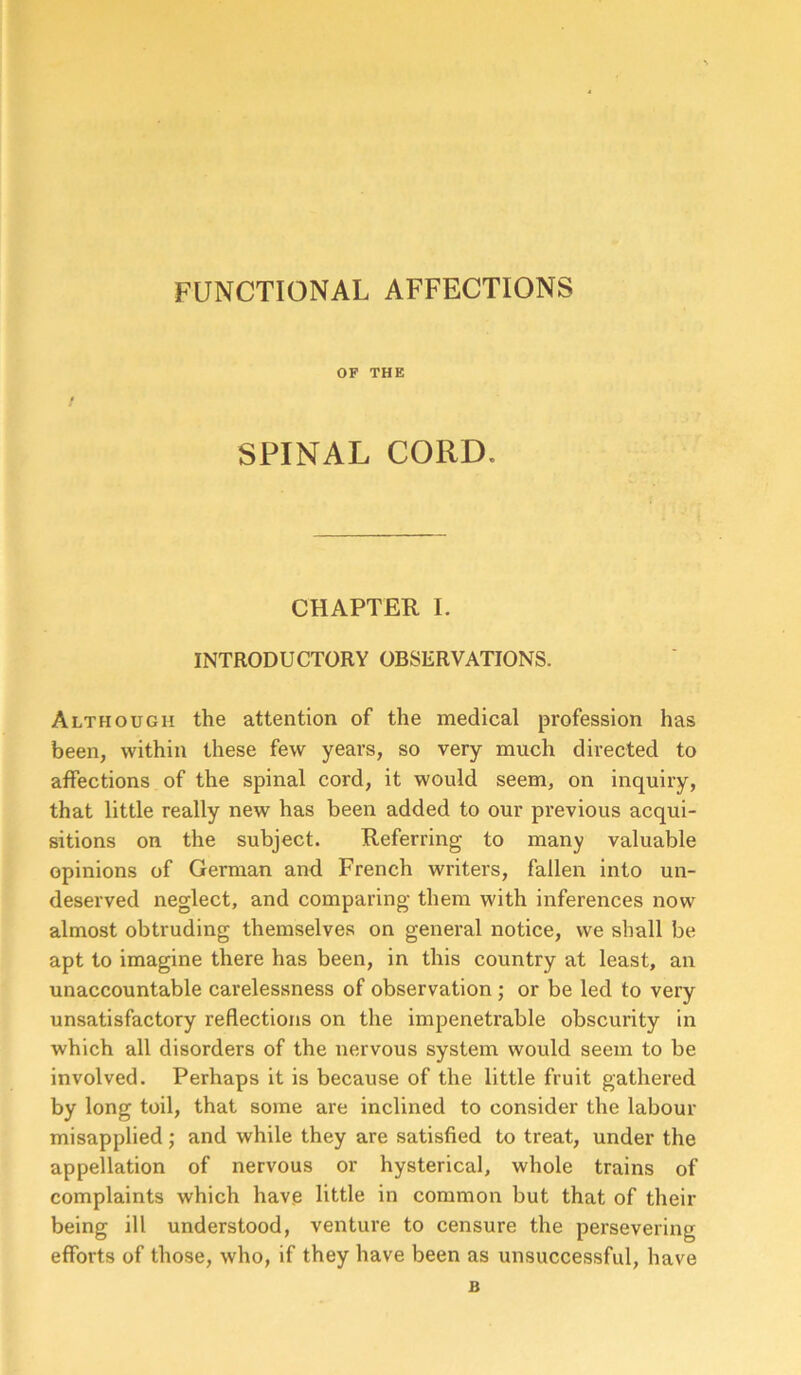 FUNCTIONAL AFFECTIONS OF THE SPINAL CORD, CHAPTER I. INTRODUCTORY OBSERVATIONS. Although the attention of the medical profession has been, within these few years, so very much directed to affections of the spinal cord, it would seem, on inquiry, that little really new has been added to our previous acqui- sitions on the subject. Referring to many valuable opinions of German and French writers, fallen into un- deserved neglect, and comparing them with inferences now almost obtruding themselves on general notice, we shall be apt to imagine there has been, in this country at least, an unaccountable carelessness of observation ; or be led to very unsatisfactory reflections on the impenetrable obscurity in which all disorders of the nervous system would seem to be involved. Perhaps it is because of the little fruit gathered by long toil, that some are inclined to consider the labour misapplied; and while they are satisfied to treat, under the appellation of nervous or hysterical, whole trains of complaints which have little in common but that of their being ill understood, venture to censure the persevering efforts of those, who, if they have been as unsuccessful, have B