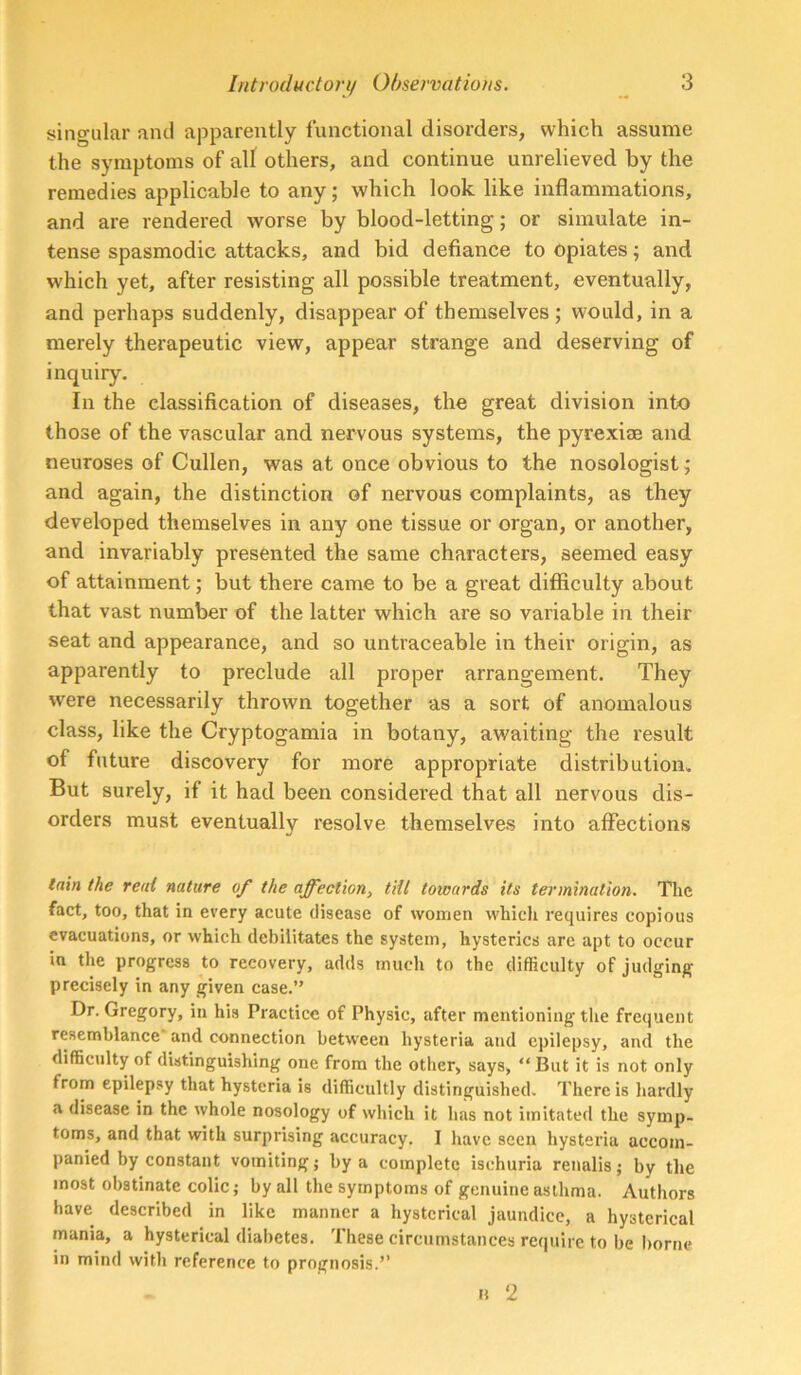 singular and apparently functional disorders, which assume the symptoms of all others, and continue unrelieved by the remedies applicable to any; which look like inflammations, and are rendered worse by blood-letting; or simulate in- tense spasmodic attacks, and bid defiance to opiates; and which yet, after resisting all possible treatment, eventually, and perhaps suddenly, disappear of themselves ; would, in a merely therapeutic view, appear strange and deserving of inquiry. In the classification of diseases, the great division into those of the vascular and nervous systems, the pyrexise and neuroses of Cullen, was at once obvious to the nosologist; and again, the distinction of nervous complaints, as they developed themselves in any one tissue or organ, or another, and invariably presented the same characters, seemed easy of attainment; but there came to be a great difficulty about that vast number of the latter which are so variable in their seat and appearance, and so untraceable in their origin, as apparently to preclude all proper arrangement. They were necessarily thrown together as a sort of anomalous class, like the Cryptogamia in botany, awaiting the result of future discovery for more appropriate distribution. But surely, if it had been considered that all nervous dis- orders must eventually resolve themselves into affections lain the rent nature of the affection, tiil towards its termination. The fact, too, that in every acute disease of women whicli requires copious evacuations, or which debilitates the system, hysterics are apt to occur in the progress to recovery, adds much to the difficulty of judging precisely in any given case.” Dr. Gregory, in his Practice of Physic, after mentioning the frequent resemblance and connection between hysteria and epilepsy, and the difficulty of distinguishing one from the other, says, “But it is not only from epilepsy that hysteria is difficultly distinguished. There is hardly a disease in the whole nosology of which it has not imitated the symp- toms, and that with surprising accuracy. I have seen hysteria accom- panied by constant vomiting j by a complete ischuria renalis; by the most obstinate colic; by all the symptoms of genuine asthma. Authors have described in like manner a hysterical jaundice, a hysterical mania, a hysterical diabetes. These circumstances require to be borne in mind with reference to prognosis.” H 2