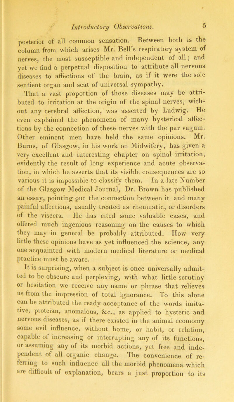 posterior of all common sensation. Between both is the column from which arises Mr. Bell’s respiratory system of nerves, the most susceptible and independent of all; and yet we find a perpetual disposition to attribute all nervous diseases to affections of the brain, as if it were the sole sentient organ and seat of universal sympathy. That a vast proportion of those diseases may be attri- buted to irritation at the origin of the spinal nerves, with- out any cerebral affection, was asserted by Ludwig. He even explained the phenomena of many hysterical affec- tions by the connection of these nerves with the par vagum. Other eminent men have held the same opinions. Mr. Burns, of Glasgow, in his work on Midwifery, has given a very excellent and interesting chapter on spinal irritation, evidently the result of long experience and acute observa- tion, in which he asserts that its visible consequences are so various it is impossible to classify them. In a late Number of the Glasgow Medical Journal, Dr. Brown has published an essay, pointing put the connection between it and many painful affections, usually treated as rheumatic, or disorders of the viscera. He has cited some valuable cases, and offered much ingenious reasoning on the causes to which they may in general be probably attributed. How very little these opinions have as yet influenced the science, any one acquainted with modern medical literature or medical practice must be aware. It is surprising, when a subject is once universally admit- ted to be obscure and perplexing, with what little scrutiny or hesitation we receive any name or phrase that relieves us from the impression of total ignorance. To this alone can be attributed the ready acceptance of the words imita- tive, proteian, anomalous, 8cc., as applied to hysteric and nervous diseases, as if there existed in the animal ecomomy some evil influence, without home, or habit, or relation, capable of increasing or interrupting any of its functions, or assuming any of its morbid actions, yet free and inde- pendent of all organic change. The convenience of re- ferring to such influence all the morbid phenomena which are difficult of explanation, bears a just proportion to its