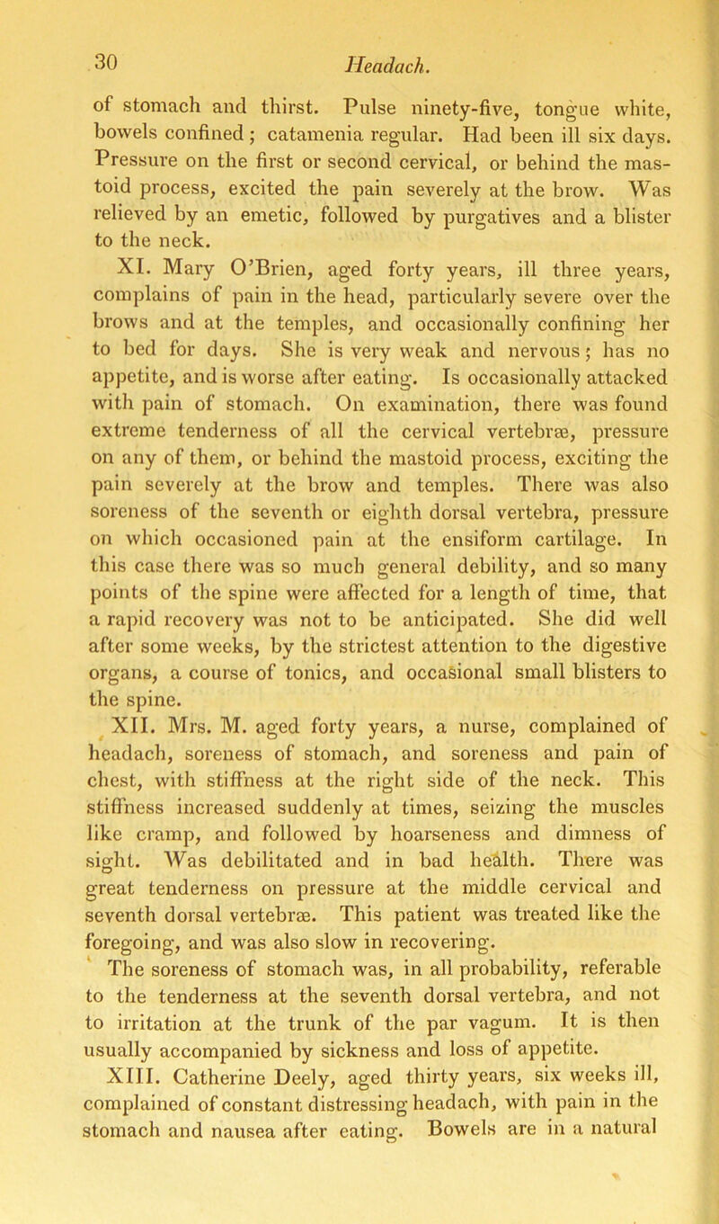 of stomach and thirst. Pulse ninety-five, tongue white, bowels confined ; catamenia regular. Had been ill six days. Pressure on the first or second cervical, or behind the mas- toid process, excited the pain severely at the brow. Was relieved by an emetic, followed by purgatives and a blister to the neck. XL Mary O’Brien, aged forty years, ill three years, complains of pain in the head, particularly severe over the brows and at the temples, and occasionally confining her to bed for days. She is very weak and nervous; has no appetite, and is worse after eating. Is occasionally attacked witli pain of stomach. On examination, there was found extreme tenderness of all the cervical vertebras, pressure on any of them, or behind the mastoid process, exciting the pain severely at the brow and temples. There was also soreness of the seventh or eighth dorsal vertebra, pressure on which occasioned pain at the ensiform cartilage. In this case there was so much general debility, and so many points of the spine were affected for a length of time, that a rapid recovery was not to be anticipated. She did well after some weeks, by the strictest attention to the digestive organs, a course of tonics, and occasional small blisters to the spine. XII. Mrs. M. aged forty years, a nurse, complained of headach, soreness of stomach, and soreness and pain of chest, with stiffness at the right side of the neck. This stiffness increased suddenly at times, seizing the muscles like cramp, and followed by hoarseness and dimiress of sight. AVas debilitated and in bad health. There was great tenderness on pressure at the middle cervical and seventh dorsal vertebrae. This patient was treated like the foregoing, and was also slow in recovering. The soreness of stomach was, in all probability, referable to the tenderness at the seventh dorsal vertebra, and not to irritation at the trunk of the par vagum. It is then usually accompanied by sickness and loss of appetite. XIII. Catherine Deely, aged thirty years, six weeks ill, complained of constant distressing headach, with pain in the stomach and nausea after eating. Bowels are in a natural