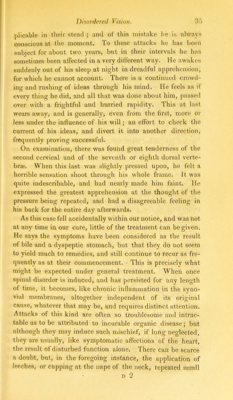 plicable in their stead ; and of this mistake he is always conscious at the moment. To these attacks he has been subject for about two years, but in their intervals he has sometimes been affected in a very different way. He awakes suddenly out of his sleep at night in dreadful apprehension, for which he cannot account. There is a continued crowd- ing and rushing of ideas through his mind. He feels as if every thing he did, and ail that was done about him, passed over with a frightful and hurried rapidity. This at last wears away, and is generally, even from the first, more or less under the influence of his will; an effort to check the current of his ideas, and divert it into another direction, frequently proving successful. On examination, there was found great tenderness of the second cervical and of the seventh or eighth dorsal verte- brae. When this last was slightly pressed upon, he felt a homble sensation shoot through his whole frame. It was quite indescribable, and had nearly made him faint. He expressed the greatest apprehension at the thought of the pressure being repeated, and had a disagreeable feeling in his back for the entire day afterwards. As this case fell accidentally within our notice, and was not at any time in our care, little of the treatment can be given. He says the symptoms have been considered as the result of bile and a dyspeptic stomach, but that they do not seem to yield much to remedies, and still continue to recur as fre- quently as at their commencement. This is precisely what might be expected under general treatment. When once spinal disorder is induced, and has persisted for any length of time, it becomes, like chronic inflammation in the syno- vial membranes, altogether independent of its original cause, whatever that may be, and requires distinct attention. Attacks of this kind are often so troublesome and intrac- table as to be attributed to incurable organic disease; but although they may induce such mischief, if long neglected, they are usually, like symptomatic affections of the heart, the result of disturbed function alone. There can be scarce a doubt, but, in the foregoing instance, the application of leeches, or cupping at the nape of the neck, repeated small D 2