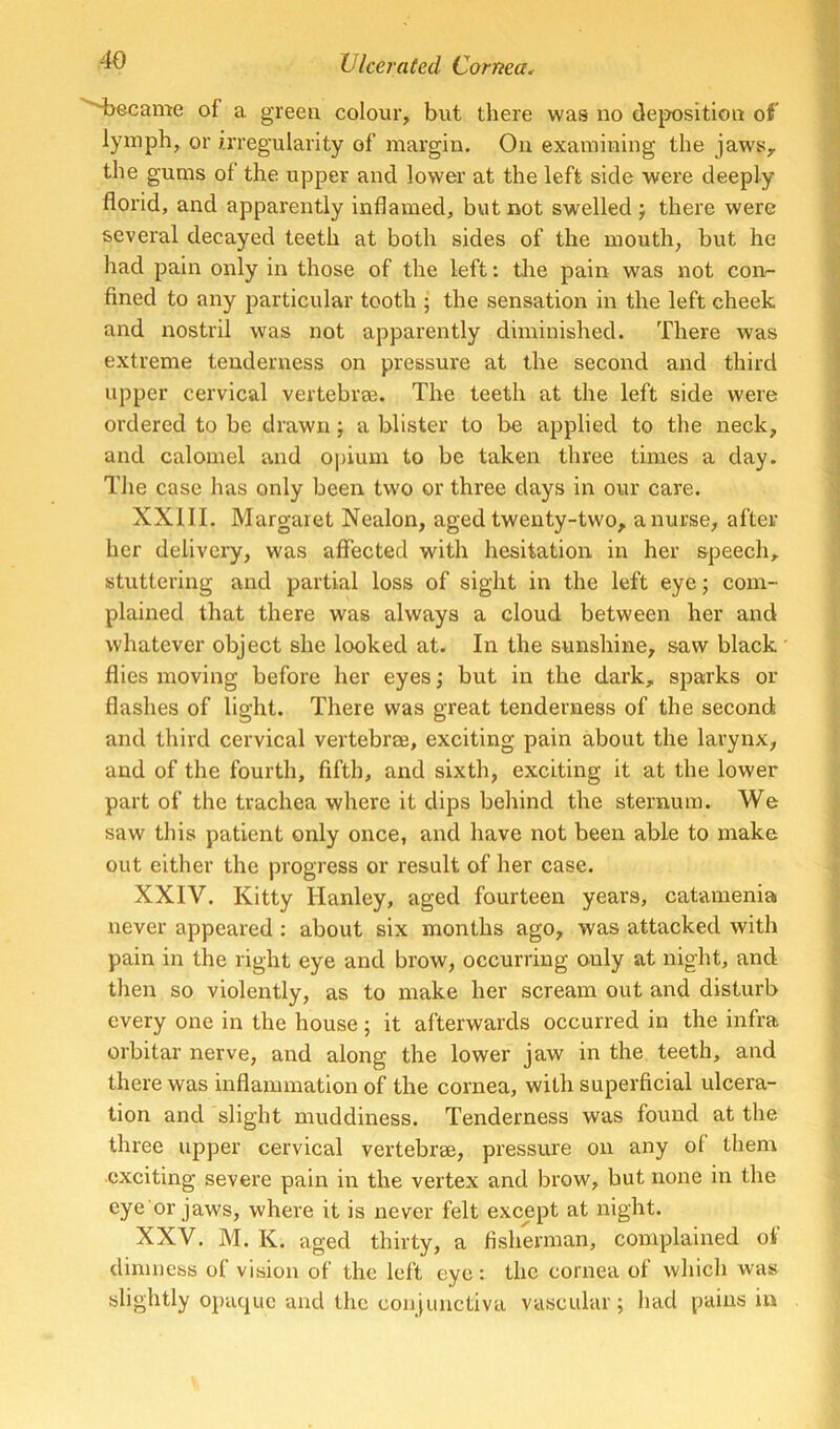 S>ecame of a green colour, but there was no dej^osition of lymph, or irregularity of margin. On examining the jaws, the gums of the upper and lower at the left side were deeply florid, and apparently inflamed, but not swelled j there were several decayed teeth at both sides of the mouth, but he had pain only in those of the left: tire pain was not con- fined to any particular tooth ; the sensation in the left cheek and irostril was not apparently diminished. There was extreme tenderness on pressure at the second and third upper cervical vertebree. The teeth at the left side were ordered to be drawn; a blister to be applied to the neck, and calomel and opium to be taken three times a day. The case has only been two or three days in our care. XXIII. Margaret Nealon, aged twenty-two, a nurse, after her delivery, was affected with hesitation in her speech, stuttering and partial loss of sight in the left eye; com- plained that there was always a cloud between her and whatever object she looked at. In the sunshine, saw black flies moving before her eyes; but in the dark, sparks or flashes of light. There was great tenderness of the second and third cervical vertebrae, exciting pain about the larynx, and of the fourth, fifth, and sixth, exciting it at the lower part of the trachea where it dips behind the sternum. We saw this patient only once, and have not been able to make out either the progress or result of her case. XXIV. Kitty Hanley, aged fourteen years, catamenia never appeared : about six months ago, was attacked with pain in the right eye and brow, occurring only at night, and then so violently, as to make her scream out and disturb every one in the house ; it afterwards occurred in the infra orbitar nerve, and along the lower jaw in the teeth, and there was inflammation of the cornea, with superficial ulcera- tion and slight muddiness. Tenderness was found at the three upper cervical vertebrae, pressure on any of them exciting severe pain in the vertex and brow, but none in the eye or jaws, where it is never felt except at night. XXV. M. K. aged thirty, a fisherman, complained oi dimness of vision of the left eye: the cornea of which was slightly opaque and the conjunctiva vascular; had pains in