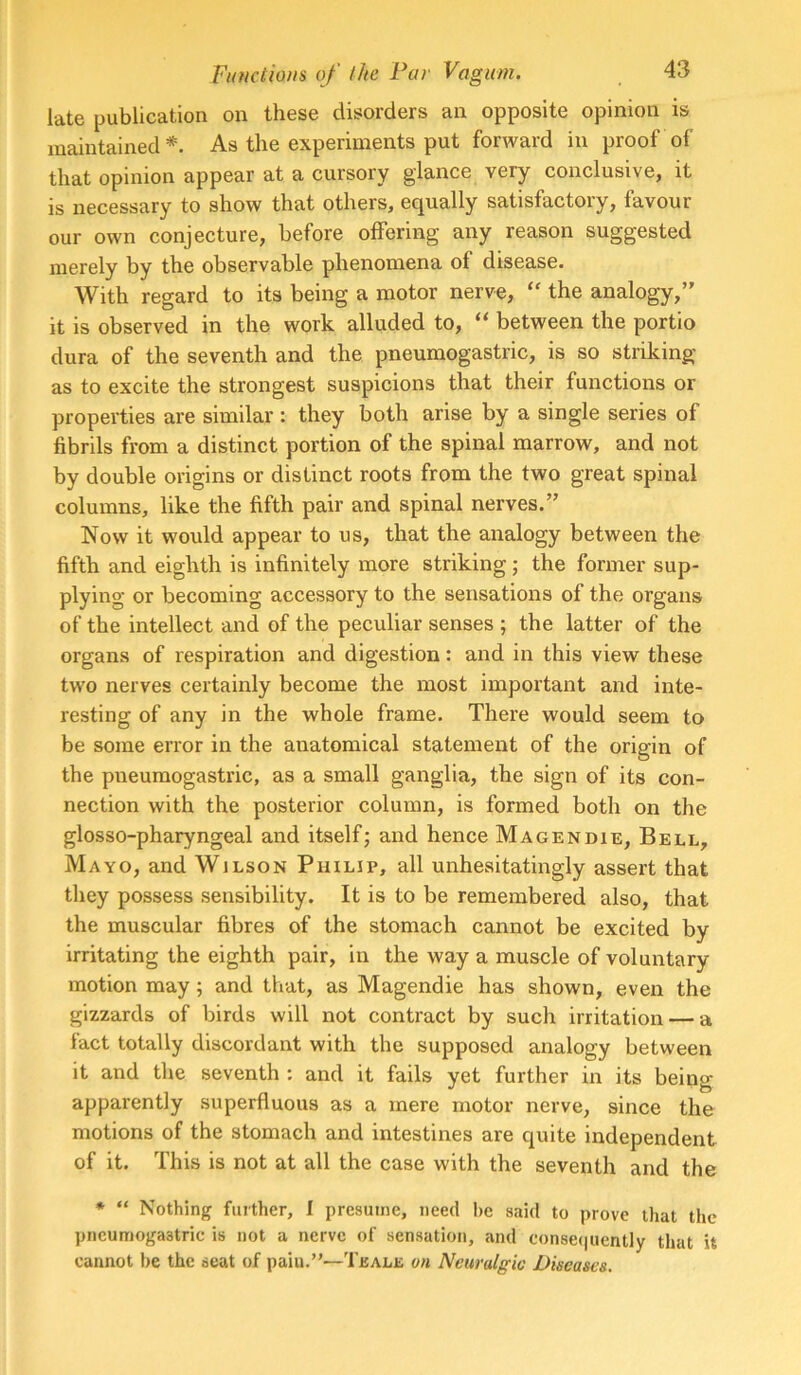 late publication on these disorders an opposite opinion is maintained*. As the experiments put forward in proof of that opinion appear at a cursory glance very conclusive, it is necessary to show that others, equally satisfactory, favour our own conjecture, before offering any reason suggested merely by the observable phenomena of disease. With regard to its being a motor nerve, the analogy,” it is observed in the work alluded to, “ between the portio dura of the seventh and the pneumogastric, is so striking as to excite the strongest suspicions that their functions or properties are similar : they both arise by a single series of fibrils from a distinct portion of the spinal marrow, and not by double origins or distinct roots from the two great spinal columns, like the fifth pair and spinal nerves.” Now it would appear to us, that the analogy between the fifth and eighth is infinitely more striking; the former sup- plying or becoming accessory to the sensations of the organs of the intellect and of the peculiar senses ; the latter of the organs of respiration and digestion: and in this view these two nerves certainly become the most important and inte- resting of any in the whole frame. There would seem to be some error in the anatomical statement of the origin of the pneumogastric, as a small ganglia, the sign of its con- nection with the posterior column, is formed both on the glosso-pharyngeal and itself; and hence Magendie, Bell, Mayo, and Wilson Philip, all unhesitatingly assert that they possess sensibility. It is to be remembered also, that the muscular fibres of the stomach cannot be excited by irritating the eighth pair, in the way a muscle of voluntary motion may; and that, as Magendie has shown, even the gizzards of birds will not contract by such irritation — a fact totally discordant with the supposed analogy between it and the seventh ; and it fails yet further in its being apparently superfluous as a mere motor nerve, since the motions of the stomach and intestines are quite independent of it. This is not at all the case with the seventh and the * “ Nothing further, I presume, need he said to prove that the pneumogastric is not a nerve of sensation, and conse(|uently that it cannot lie the seat of pain.”—Teale on Neuralgic Diseases.