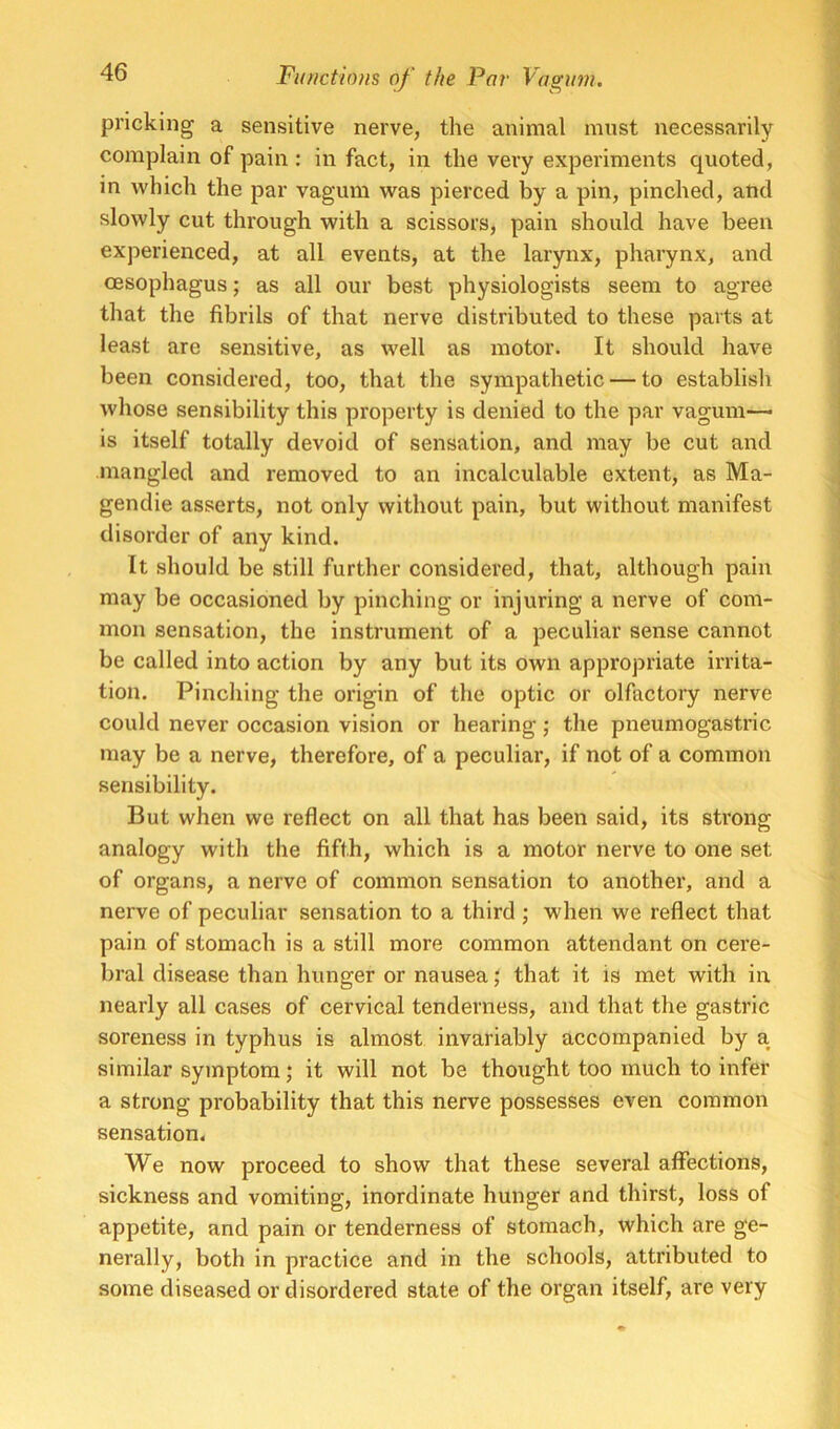 pricking a sensitive nerve, the animal must necessarily complain of pain : in fact, in the very experiments quoted, in which the par vagum was pierced by a pin, pinched, and slowly cut through with a scissors, pain should have been experienced, at all events, at the larynx, pharynx, and oesophagus; as all our best physiologists seem to agree that the fibrils of that nerve distributed to these parts at least are sensitive, as well as motor. It should have been considered, too, that the sympathetic — to establish whose sensibility this property is denied to the par vagum—■ is itself totally devoid of sensation, and may be cut and mangled and removed to an incalculable extent, as Ma- gendie asserts, not only without pain, but without manifest disorder of any kind. It should be still further considered, that, although pain may be occasioned by pinching or injuring a nerve of com- mon sensation, the instrument of a peculiar sense cannot be called into action by any but its own appropriate irrita- tion. Pinching the origin of the optic or olfactory nerve could never occasion vision or hearing; the pneumogastric may be a nerve, therefore, of a peculiar, if not of a common sensibility. But when we reflect on all that has been said, its strong analogy with the fifth, which is a motor nerve to one set of organs, a nerve of common sensation to another, and a nerve of peculiar sensation to a third ; when we reflect that pain of stomach is a still more common attendant on cere- bral disease than hunger or nausea; that it is met with in nearly all cases of cervical tenderness, and that the gastric soreness in typhus is almost invariably accompanied by a similar symptom; it will not be thought too much to infer a strong probability that this nerve possesses even common sensation. We now proceed to show that these several affections, sickness and vomiting, inordinate hunger and thirst, loss of appetite, and pain or tenderness of stomach, which are ge- nerally, both in practice and in the schools, attributed to some diseased or disordered state of the organ itself, are very