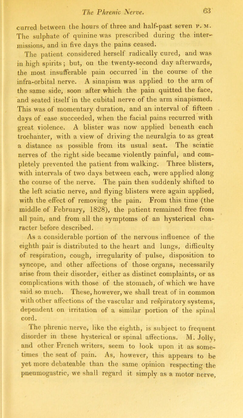 curred between the hours of three and half-past seven p. m. The sulphate of quinine was prescribed during the. inter- missions, and in five days the pains ceased. The patient considered herself radically cured, and was in high spirits; but, on the twenty-second day afterwards, the most insufferable pain occurred ‘ in the course of the infra-orbital nerve. A sinapism was applied to the arm of the same side, soon after which the pain quitted the face, and seated itself in the cubital nerve of the arm sinapismed. This was of momentary duration, and an interval of fifteen days of ease succeeded, when the facial pains recurred with great violence. A blister was now applied beneath each trochanter, with a view of driving the neuralgia to as great a distance as possible from its usual seat. The sciatic nerves of the right side became violently painful, and com- pletely prevented the patient from walking. Three blisters, with intervals of two days between each, were applied along the course of the nerve. The pain then suddenly shifted to the left sciatic nerve, and flying blisters were again applied, with the effect of removing the pain. From this time (the middle of February, 1828), the patient remained free from all pain, and from all the symptoms of an hysterical cha- racter before described. As a considerable portion of the nervous influence of the eighth pair is distributed to the heart and lungs, difficulty of respiration, cough, irregularity of pulse, disposition to syncope, and other affections of those organs, necessarily arise from their disorder, either as distinct complaints, or as complications with those of the stomach, of which we have said so much. These, however, we shall treat of in common with other affections of the vascular and respiratory systems, dependent on irritation of a similar portion of the spinal cord. The phrenic nerve, like the eighth, is subject to frequent disorder in these hysterical or spinal affections. M. .lolly, and other French writers, seem to look upon it as some- times the seat of pain. As, however, this appears to be yet more debateable than the same opinion respecting the pneumogastric, we shall regard it simply as a motor nerve.